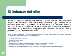 El Defensor del niño “ Órgano unipersonal e independiente con autonomía funcional en el ámbito del Ministerio de Desarrollo Humano cuya Misión es la defensa, promoción y protección de los derechos del niño, frente a hechos, actos u omisiones de la administración pública provincial, municipal o de cualquier integrante del sistema de promoción y protección de Derechos del Niño”. Tiene iniciativa legislativa y procesal. Puede requerir en todos los niveles, información necesaria sin reserva. Recibe denuncias de incumplimiento. Se accede por concurso especial Mandato por cuatro años Mayor de 25 años Instrucción Universitaria vinculada a temáticas sociales, humanísticas o jurídicas Labor profesiosnal vinculada a la defensa de los derechos del niño Postulado por al menos 5 instituciones con condiciones como para integrar el observatorio social. 