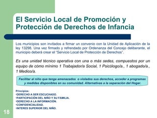 El Servicio Local de Promoción y Protección de Derechos de Infancia Los municipios son invitados a firmar un convenio con la Unidad de Aplicación de la ley 13298. Una vez firmado y refrendado por Ordenanza del Concejo deliberante, el municipio deberá crear el “Servicio Local de Protección de Derechos”. Es una unidad técnico operativa con una o más sedes, compuestos por un equipo de cómo mínimo 1 Trabajador/a Social, 1 Psicólogo/a., 1 abogado/a., 1 Medico/a.  Principios: DERECHO A SER ESCUCHADO. PARTICIPACIÓN DEL NIÑO Y SU FAMILIA. DERECHO A LA INFORMACIÓN. CONFIDENCIALIDAD. INTERES SUPERIOR DEL NIÑO.   Facilitar al niño que tenga amenazados  o violados sus derechos, acceder a programas y medidas disponibles en su comunidad. Alternativas a la separación del Hogar. 