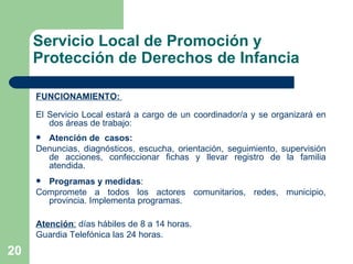 Servicio Local de Promoción y Protección de Derechos de Infancia FUNCIONAMIENTO:  El Servicio Local estará a cargo de un coordinador/a y se organizará en dos áreas de trabajo:  Atención de  casos:   Denuncias, diagnósticos, escucha, orientación, seguimiento, supervisión de acciones, confeccionar fichas y llevar registro de la familia atendida. Programas y medidas :  Compromete a todos los actores comunitarios, redes, municipio, provincia. Implementa programas.  Atención :  días hábiles de 8 a 14 horas.  Guardia Telefónica las 24 horas. 