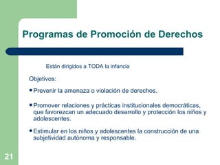 Están dirigidos a TODA la infancia  Objetivos: Prevenir la amenaza o violación de derechos. Promover relaciones y prácticas institucionales democráticas, que favorezcan un adecuado desarrollo y protección los niños y adolescentes. Estimular en los niños y adolescentes la construcción de una subjetividad autónoma y responsable.  Programas de Promoción de Derechos 