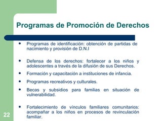 Programas de identificación: obtención de partidas de  nacimiento y provisión de D.N.I Defensa de los derechos: fortalecer a los niños y adolescentes a través de la difusión de sus Derechos.  Formación y capacitación a instituciones de infancia. Programas recreativos y culturales. Becas y subsidios para familias en situación de vulnerabilidad. Fortalecimiento de vínculos familiares comunitarios: acompañar a los niños en procesos de revinculación familiar.  Programas de Promoción de Derechos 