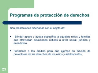 Son prestaciones diseñadas con el objeto de: Brindar apoyo y ayuda específica a aquellos niños y familias que atraviesan situaciones críticas a nivel social, jurídico y económico. Fortalecer a los adultos para que ejerzan su función de protectores de los derechos de los niños y adolescentes. Programas de protección de derechos 