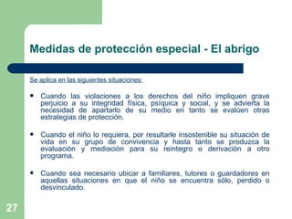 Se aplica en las siguientes situaciones: Cuando las violaciones a los derechos del niño impliquen grave perjuicio a su integridad física, psíquica y social, y se advierta la necesidad de apartarlo de su medio en tanto se evalúen otras estrategias de protección. Cuando el niño lo requiera, por resultarle insostenible su situación de vida en su grupo de convivencia y hasta tanto se produzca la evaluación y mediación para su reintegro o derivación a otro programa. Cuando sea necesario ubicar a familiares, tutores o guardadores en aquellas situaciones en que el niño se encuentra sólo, perdido o desvinculado.   Medidas de protección especial - El abrigo 