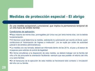 Es una medida excepcional y provisional, que implica la permanencia temporal de un niño fuera del ámbito familiar. Condiciones de aplicación: Plazo máximo de treinta días, prorrogables por única vez por otros treinta días, con la debida fundamentación. El Servicio Local determina la medida, solicitando la autorización por escrito al Zonal, quien confecciona el “Autorización de Ingreso a institución”. (no se suple por orden de autoridad judicial ni de ámbitos administrativos). La medida una vez tomada, deberá ser informada dentro de las 24 hs. al juez y al asesor de incapaces para solicitar el control de legalidad. En forma simultánea a la disposición de esta medida, se deberá trabajar con la familia del niño a fin de procurarle la orientación facilitando -siempre que sea posible- el retorno del niño a su seno familiar.  En el transcurso de la ejecución de esta medida se favorecerá todo contacto o vinculación del niño con su familia. Medidas de protección especial - El abrigo 