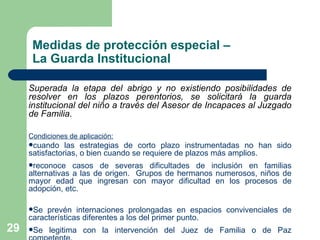 Medidas de protección especial –  La Guarda Institucional Superada la etapa del abrigo y no existiendo posibilidades de resolver en los plazos perentorios, se solicitará la guarda institucional del niño a través del Asesor de Incapaces al Juzgado de Familia.  Condiciones de aplicación: cuando las estrategias de corto plazo instrumentadas no han sido satisfactorias, o bien cuando se requiere de plazos más amplios. reconoce casos de severas dificultades de inclusión en familias alternativas a las de origen.  Grupos de hermanos numerosos, niños de mayor edad que ingresan con mayor dificultad en los procesos de adopción, etc.  Se prevén internaciones prolongadas en espacios convivenciales de características diferentes a los del primer punto.  Se legitima con la intervención del Juez de Familia o de Paz competente. 
