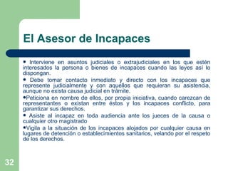 El Asesor de Incapaces Interviene en asuntos judiciales o extrajudiciales en los que estén interesados la persona o bienes de incapaces cuando las leyes así lo dispongan. Debe tomar contacto inmediato y directo con los incapaces que represente judicialmente y con aquellos que requieran su asistencia, aunque no exista causa judicial en trámite. Peticiona en nombre de ellos, por propia iniciativa, cuando carezcan de representantes o existan entre éstos y los incapaces conflicto, para garantizar sus derechos. Asiste al incapaz en toda audiencia ante los jueces de la causa o cualquier otro magistrado Vigila a la situación de los incapaces alojados por cualquier causa en lugares de detención o establecimientos sanitarios, velando por el respeto de los derechos.  