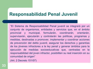 Responsabilidad Penal Juvenil  ” El Sistema de Responsabilidad Penal juvenil se integrará por un conjunto de organismos, entidades y servicios que, en el ámbito provincial y municipal, formularán, coordinarán, orientarán, supervisarán, ejecutarán y controlarán las políticas, programas y medidas, destinadas a promover, implementar y coordinar acciones de prevención del delito juvenil, asegurar los derechos y garantías de los jóvenes infractores a la ley penal y generar ámbitos para la ejecución de medidas socioeducativas que, centradas en la responsabilidad del joven infractor, posibiliten su real inserción en su comunidad de origen” (Art. 2 Decreto 151/07) 
