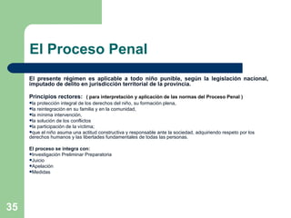 El Proceso Penal El presente régimen es aplicable a todo niño punible, según la legislación nacional, imputado de delito en jurisdicción territorial de la provincia. Principios rectores:   ( para interpretación y aplicación de las normas del Proceso Penal )   la protección integral de los derechos del niño, su formación plena,  la reintegración en su familia y en la comunidad,  la mínima intervención,  la solución de los conflictos  la participación de la víctima;  que el niño asuma una actitud constructiva y responsable ante la sociedad, adquiriendo respeto por los derechos humanos y las libertades fundamentales de todas las personas. El proceso se integra con: Investigación Preliminar Preparatoria Juicio  Apelación Medidas  