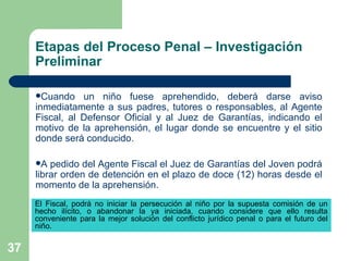 Etapas del Proceso Penal – Investigación Preliminar Cuando un niño fuese aprehendido, deberá darse aviso inmediatamente a sus padres, tutores o responsables, al Agente Fiscal, al Defensor Oficial y al Juez de Garantías, indicando el motivo de la aprehensión, el lugar donde se encuentre y el sitio donde será conducido.  A pedido del Agente Fiscal el Juez de Garantías del Joven podrá librar orden de detención en el plazo de doce (12) horas desde el momento de la aprehensión. El Fiscal, podrá no iniciar la persecución al niño por la supuesta comisión de un hecho ilícito, o abandonar la ya iniciada, cuando considere que ello resulta conveniente para la mejor solución del conflicto jurídico penal o para el futuro del niño.  