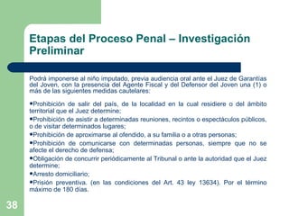 Podrá imponerse al niño imputado, previa audiencia oral ante el Juez de Garantías del Joven, con la presencia del Agente Fiscal y del Defensor del Joven una (1) o más de las siguientes medidas cautelares:  Prohibición de salir del país, de la localidad en la cual residiere o del ámbito territorial que el Juez determine; Prohibición de asistir a determinadas reuniones, recintos o espectáculos públicos, o de visitar determinados lugares; Prohibición de aproximarse al ofendido, a su familia o a otras personas; Prohibición de comunicarse con determinadas personas, siempre que no se afecte el derecho de defensa;  Obligación de concurrir periódicamente al Tribunal o ante la autoridad que el Juez determine; Arresto domiciliario; Prisión preventiva. (en las condiciones del Art. 43 ley 13634). Por el término máximo de 180 días. Etapas del Proceso Penal – Investigación Preliminar 
