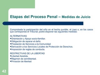 Etapas del Proceso Penal –  Medidas de Juicio Comprobada la participación del niño en el hecho punible, el Juez o, en los casos que corresponda el Tribunal, podrá disponer las siguientes medidas:  ALTERNATIVAS Orientación y Apoyo socio-familiar.  Obligación de reparar el daño Prestación de Servicios a la Comunidad Derivación a los Servicios Locales de Protección de Derechos. Imposición de reglas de conducta.  RESTRICTIVAS DE LA LIBERTAD Libertad Asistida.  Régimen de semilibertad.  Privación de libertad 