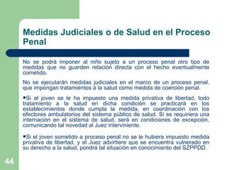 No se podrá imponer al niño sujeto a un proceso penal otro tipo de medidas que no guarden relación directa con el hecho eventualmente cometido.  No se ejecutarán medidas judiciales en el marco de un proceso penal, que impongan tratamientos a la salud como medida de coerción penal.  Si al joven se le ha impuesto una medida privativa de libertad, todo tratamiento a la salud en dicha condición se practicará en los establecimientos donde cumpla la medida, en coordinación con los efectores ambulatorios del sistema público de salud. Si se requiriera una internación en el sistema de salud, será en condiciones de excepción, comunicando tal novedad al Juez interviniente. Si el joven sometido a proceso penal no se le hubiera impuesto medida privativa de libertad, y el Juez advirtiere que se encuentra vulnerado en su derecho a la salud, pondrá tal situación en conocimiento del SZPPDD. Medidas Judiciales o de Salud en el Proceso Penal 