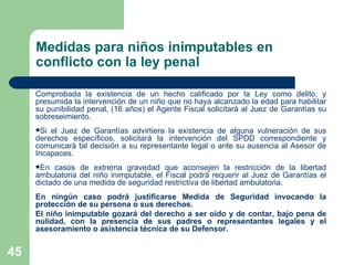 Medidas para niños inimputables en conflicto con la ley penal Comprobada la existencia de un hecho calificado por la Ley como delito, y presumida la intervención de un niño que no haya alcanzado la edad para habilitar su punibilidad penal, (16 años) el Agente Fiscal solicitará al Juez de Garantías su sobreseimiento. Si el Juez de Garantías advirtiera la existencia de alguna vulneración de sus derechos específicos, solicitará la intervención del SPDD correspondiente y comunicará tal decisión a su representante legal o ante su ausencia al Asesor de Incapaces.  En casos de extrema gravedad que aconsejen la restricción de la libertad ambulatoria del niño inimputable, el Fiscal podrá requerir al Juez de Garantías el dictado de una medida de seguridad restrictiva de libertad ambulatoria. En ningún caso podrá justificarse Medida de Seguridad invocando la protección de su persona o sus derechos. El niño inimputable gozará del derecho a ser oído y de contar, bajo pena de nulidad, con la presencia de sus padres o representantes legales y el asesoramiento o asistencia técnica de su Defensor. 