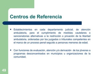 Centros de Referencia Establecimientos en cada departamento judicial, de atención ambulatoria, para el cumplimiento  de medidas cautelares o sancionatorias alternativas a la restricción o privación de la libertad ambulatoria, ordenadas por los juzgados o tribunales competentes en el marco de un proceso penal seguido a personas menores de edad.  Con funciones de  evaluación, a tención y/o derivación  de los jóvenes a programas desconcentrados en municipios u organizaciones de la comunidad. 