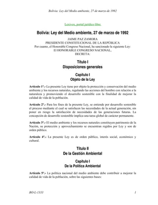 Lexivox, portal jurídico libre
Bolivia: Ley del Medio ambiente, 27 de marzo de 1992
JAIME PAZ ZAMORA
PRESIDENTE CONSTITUCIONAL DE LA REPÚBLICA
Por cuanto, el Honorable Congreso Nacional, ha sancionado la siguiente Ley:
El HONORABLE CONGRESO NACIONAL,
DECRETA:
Título I
Disposiciones generales
Capítulo I
Objeto de la Ley
Artículo 1°.- La presente Ley tiene por objeto la protección y conservación del medio
ambiente y los recursos naturales, regulando las acciones del hombre con relación a la
naturaleza y promoviendo el desarrollo sostenible con la finalidad de mejorar la
calidad de vida de la población.
Artículo 2°.- Para los fines de la presente Ley, se entiende por desarrollo sostenible
el proceso mediante el cual se satisfacen las necesidades de la actual generación, sin
poner en riesgo la satisfacción de necesidades de las generaciones futuras. La
concepción de desarrollo sostenible implica una tarea global de carácter permanente.
Artículo 3°.- El medio ambiente y los recursos naturales constituyen patrimonio de la
Nación, su protección y aprovechamiento se encuentran regidos por Ley y son de
orden público.
Artículo 4°.- La presente Ley es de orden público, interés social, económico y
cultural.
Título II
De la Gestión Ambiental
Capítulo I
De la Política Ambiental
Artículo 5°.- La política nacional del medio ambiente debe contribuir a mejorar la
calidad de vida de la población, sobre las siguientes bases:
1
BO-L-1333
Bolivia: Ley del Medio ambiente, 27 de marzo de 1992
 