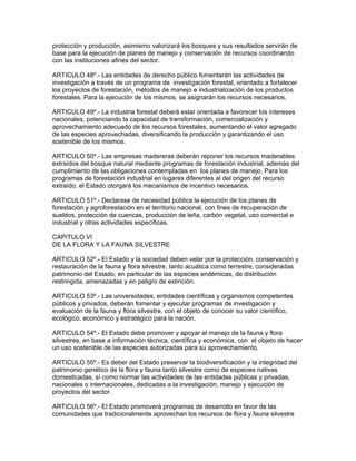 protección y producción, asimismo valorizará los bosques y sus resultados servirán de
base para la ejecución de planes de manejo y conservación de recursos coordinando
con las instituciones afines del sector.
ARTICULO 48º.- Las entidades de derecho público fomentarán las actividades de
investigación a través de un programa de investigación forestal, orientado a fortalecer
los proyectos de forestación, métodos de manejo e industrialización de los productos
forestales. Para la ejecución de los mismos, se asignarán los recursos necesarios.
ARTICULO 49º.- La industria forestal deberá estar orientada a favorecer los intereses
nacionales, potenciando la capacidad de transformación, comercialización y
aprovechamiento adecuado de los recursos forestales, aumentando el valor agregado
de las especies aprovechadas, diversificando la producción y garantizando el uso
sostenible de los mismos.
ARTICULO 50º.- Las empresas madereras deberán reponer los recursos maderables
extraídos del bosque natural mediante programas de forestación industrial, además del
cumplimiento de las obligaciones contempladas en los planes de manejo. Para los
programas de forestación industrial en lugares diferentes al del origen del recurso
extraído, el Estado otorgará los mecanismos de incentivo necesarios.
ARTICULO 51º.- Declarase de necesidad pública la ejecución de los planes de
forestación y agroforestación en el territorio nacional, con fines de recuperación de
sueldos, protección de cuencas, producción de leña, carbón vegetal, uso comercial e
industrial y otras actividades específicas.
CAPITULO VI
DE LA FLORA Y LA FAUNA SILVESTRE
ARTICULO 52º.- El Estado y la sociedad deben velar por la protección, conservación y
restauración de la fauna y flora silvestre, tanto acuática como terrestre, consideradas
patrimonio del Estado, en particular de las especies endémicas, de distribución
restringida, amenazadas y en peligro de extinción.
ARTICULO 53º.- Las universidades, entidades científicas y organismos competentes
públicos y privados, deberán fomentar y ejecutar programas de investigación y
evaluación de la fauna y flora silvestre, con el objeto de conocer su valor científico,
ecológico, económico y estratégico para la nación.
ARTICULO 54º.- El Estado debe promover y apoyar el manejo de la fauna y flora
silvestres, en base a información técnica, científica y económica, con el objeto de hacer
un uso sostenible de las especies autorizadas para su aprovechamiento.
ARTICULO 55º.- Es deber del Estado preservar la biodiversificación y la integridad del
patrimonio genético de la flora y fauna tanto silvestre como de especies nativas
domesticadas, sí como normar las actividades de las entidades públicas y privadas,
nacionales o internacionales, dedicadas a la investigación, manejo y ejecución de
proyectos del sector.
ARTICULO 56º.- El Estado promoverá programas de desarrollo en favor de las
comunidades que tradicionalmente aprovechan los recursos de flora y fauna silvestre
 