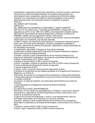 procedimiento, organización institucional y laboratorios, recursos humanos, sistema de
información en control de calidad ambiental. Su propósito será garantizar una
administración fluida, transparente y ágil de los procesos de control de la calidad
ambiental, con la participación de todas las instancias estatales a nivel nacional,
departamental o local, como del sector privado y la población en general.
TITULO II
DEL MARCO INSTITUCIONAL
CAPITULO I
DEL MINISTERIO DE DESARROLLO SOSTENIBLE Y MEDIO AMBIENTE
ARTICULO 8º Las atribuciones, y competencias del MDSMA, corresponden a lo
dispuesto por la LEY, la Ley 1493, D.S. 23660 y otras disposiciones legales vigentes.
ARTICULO 9º Para efectos del presente Reglamento, el Ministro, a través de la
SNRNMA y SSMA, tiene las siguientes funciones y atribuciones:
a) ejercer las funciones de fiscalización y control a nivel nacional, sobre las actividades
relacionadas con el ambiente y los recursos naturales;
b) definir y regular, los instrumentos administrativos y mecanismos necesarios para la
prevención y el control de las actividades y factores susceptibles de degradar el
ambiente y determinar los criterios de evaluación, seguimiento y manejo ambientales de
las actividades económicas;
c) implementar y administrar el Registro de Consultoría Ambiental;
d) administrar el Sistema Nacional de Evaluación de Impacto Ambiental y el Sistema
Nacional de Control de Calidad Ambiental;
e) aprobar, rechazar o pedir complementación de los informes emitidos por los
Organismos Sectoriales Competentes y las instancias ambientales dependientes del
Prefecto, concernientes a FA's, EEIA's y MA's;
f) aprobar o rechazar EEIA's y, MA´s cuando corresponda;
g) emitir, homologar o rechazar la otorgación de la DIA y la DAA cuando corresponda;
h) emitir certificados de dispensación cuando corresponda;
i) requerir la ejecución de AA's;
j) requerir, instruir y autorizar inspecciones de seguimiento de AA's;
k) fiscalizar el cumplimiento de las medidas aprobadas en el Programa de Prevención y
Mitigación y en el Plan de
Adecuación, de acuerdo con el respectivo Plan de Aplicación y Seguimiento Ambiental;
1) desarrollar programas de capacitación de recursos humanos en temas concernientes
a la gestión ambiental;
m) conocer, en grado de apelación, las resoluciones administrativas que emitan los
Prefectos.
n) otras dispuestas en el Reglamento General de Gestión Ambiental.
CAPITULO II
EL EJECUTIVO A NIVEL DEPARTAMENTAL
ARTICULO 10º Para efectos de este Reglamento, el Prefecto, a través de la instancia
ambiental de su dependencia, tendrá las siguientes funciones y atribuciones, en el
ámbito de su jurisdicción territorial:
a) ejercer las funciones de fiscalización y control, a nivel departamental, sobre las
actividades relacionadas con el ambiente y los recursos naturales;
b) aprobar, rechazar o pedir complementación de los informes de los Organismos
Sectoriales Competentes y/o los Gobiernos Municipales, concernientes a FA's, EEIA's y
MA's;
c) aprobar o rechazar EEIA's y MA's cuando corresponda;
d) emitir, negar o suspender la DIA y la DAA cuando corresponda;
 
