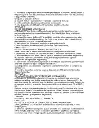 e) fiscalizar el cumplimiento de las medidas aprobadas en el Programa de Prevención y
Mitigación y en el Plan de Adecuación, de acuerdo con el respectivo Plan de Aplicación
y Seguimiento Ambiental;
f) requerir la ejecución de AA's;
g) requerir, instruir y autorizar inspecciones de seguimiento de AA's;
h) emitir certificados de dispensación cuando corresponda;
y) otras dispuestas en el Reglamento General de Gestión Ambiental.
CAPITULO III
DE LOS GOBIERNOS MUNICIPALES
ARTICULO 11º Los Gobiernos Municipales para el ejercicio de las atribuciones y
competencias exclusivas, reconocidas por ley, dentro del ámbito de su jurisdicción
territorial deberán:
a) revisar el formulario de FA, el EEIA y el MA y remitir los informes respectivos a las
Instancias Ambientales Dependientes del Prefecto, de acuerdo a los procedimientos y
plazos establecidos en el presente Reglamento;
b) participar en los procesos de seguimiento y control ambiental;
c) otras dispuestas en el Reglamento General de Gestión Ambiental.
CAPITULO IV
DE LOS ORGANISMOS SECTORIALES COMPETENTES
ARTICULO 12º En el ámbito de su competencia, los Organismos Sectoriales
Competentes, de acuerdo a lo dispuesto en la LEY, efectuarán las siguientes tareas:
a) revisarán el formulario de FA, el EEiA y el MA, remitiendo los informes respectivos a
la Autoridad Ambiental Competente, de acuerdo a los procedimientos y plazos
establecidos en el presente Reglamento;
b) promoverán e incentivarán la aplicación de medidas de mejoramiento y conservación
ambiental en el ámbito de su competencia sectorial;
c) participarán en los procesos de seguimiento y control ambiental en el campo de su
competencia;
d) llevarán a cabo otras acciones, según lo dispuesto en el Reglamento General de
Gestión Ambiental.
CAPITULO V
DE LA PARTICIPACION DE INSTITUCIONES Y ORGANISMOS
ARTICULO 13º El MDSMA establecerá convenios con instituciones y organismos
públicos o privados, para facilitar su participación en los procesos de prevención y de
control ambiental. En particular, suscribirá dichos convenios para dar mayor fluidez a los
procesos de revisión y evaluación de documentos técnicos, tales como la FA, el EEIA y
MA.
De igual manera, establecerá convenios con Asociaciones y Cooperativas, a fin de que
los miembros de éstas puedan llenar FA's y realizar EEIA's y MA's de manera conjunta,
bajo condiciones que se establecerán en dichos convenios y siempre y cuando estén en
el marco de la LEY y del presente Reglamento.
TITULO III
DE LA EVALUACION DE IMPACTO AMBIENTAL
CAPITULO I
DE LOS OBJETIVOS DE LA EVALUACION DE IMPACTO AMBIENTAL
ARTICULO 14º La EIA, de acuerdo a lo establecido en el Título III de la LEY, tiene
como objetivos:
a) identificar y predecir, los impactos que un proyecto, obra o actividad pueda ocasionar,
sobre el medio ambiente y sobre la población con el fin de establecer las medidas
necesarias para evitar o mitigar aquellos que fuesen negativos e incentivar aquellos
 