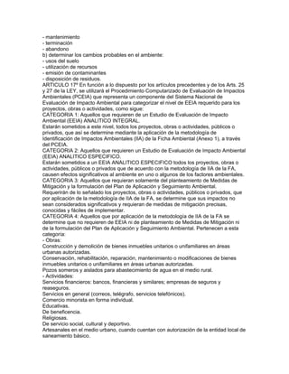 - mantenimiento
- terminación
- abandono
b) determinar los cambios probables en el ambiente:
- usos del suelo
- utilización de recursos
- emisión de contaminantes
- disposición de residuos.
ARTICULO 17º En función a lo dispuesto por los artículos precedentes y de los Arts. 25
y 27 de la LEY, se utilizará el Procedimiento Computarizado de Evaluación de Impactos
Ambientales (PCEIA) que representa un componente del Sistema Nacional de
Evaluación de Impacto Ambiental para categorizar el nivel de EEIA requerido para los
proyectos, obras o actividades, como sigue:
CATEGORIA 1: Aquellos que requieren de un Estudio de Evaluación de Impacto
Ambiental (EEIA) ANALITICO INTEGRAL.
Estarán sometidos a este nivel, todos los proyectos, obras o actividades, públicos o
privados, que así se determine mediante la aplicación de la metodología de
Identificación de Impactos Ambientales (lIA) de la Ficha Ambiental (Anexo 1), a través
del PCEIA.
CATEGORIA 2: Aquellos que requieren un Estudio de Evaluación de Impacto Ambiental
(EEIA) ANALITICO ESPECIFICO.
Estarán sometidos a un EEIA ANALITICO ESPECIFICO todos los proyectos, obras o
actividades, públicos o privados que de acuerdo con la metodología de IIA de la FA,
causen efectos significativos al ambiente en uno o algunos de los factores ambientales.
CATEGORIA 3: Aquellos que requieran solamente del planteamiento de Medidas de
Mitigación y la formulación del Plan de Aplicación y Seguimiento Ambiental.
Requerirán de lo señalado los proyectos, obras o actividades, públicos o privados, que
por aplicación de la metodología de IIA de la FA, se determine que sus impactos no
sean considerados significativos y requieran de medidas de mitigación precisas,
conocidas y fáciles de implementar.
CATEGORIA 4: Aquellos que por aplicación de la metodología de IIA de la FA se
determine que no requieren de EEIA ni de planteamiento de Medidas de Mitigación ni
de la formulación del Plan de Aplicación y Seguimiento Ambiental. Pertenecen a esta
categoría:
- Obras:
Construcción y demolición de bienes inmuebles unitarios o unifamiliares en áreas
urbanas autorizadas.
Conservación, rehabilitación, reparación, mantenimiento o modificaciones de bienes
inmuebles unitarios o unifamiliares en áreas urbanas autorizadas.
Pozos someros y aislados para abastecimiento de agua en el medio rural.
- Actividades:
Servicios financieros: bancos, financieras y similares; empresas de seguros y
reaseguros.
Servicios en general (correos, telégrafo, servicios telefónicos).
Comercio minorista en forma individual.
Educativas.
De beneficencia.
Religiosas.
De servicio social, cultural y deportivo.
Artesanales en el medio urbano, cuando cuentan con autorización de la entidad local de
saneamiento básico.
 