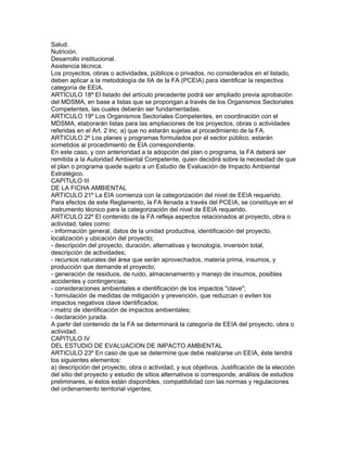 Salud.
Nutrición.
Desarrollo institucional.
Asistencia técnica.
Los proyectos, obras o actividades, públicos o privados, no considerados en el listado,
deben aplicar a la metodología de IIA de la FA (PCEIA) para identificar la respectiva
categoría de EEIA.
ARTICULO 18º El listado del artículo precedente podrá ser ampliado previa aprobación
del MDSMA, en base a listas que se propongan a través de los Organismos Sectoriales
Competentes, las cuales deberán ser fundamentadas.
ARTICULO 19º Los Organismos Sectoriales Competentes, en coordinación con el
MDSMA, elaborarán listas para las ampliaciones de los proyectos, obras o actividades
referidas en el Art. 2 lnc. a) que no estarán sujetas al procedimiento de la FA.
ARTICULO 2º Los planes y programas formulados por el sector público, estarán
sometidos al procedimiento de EIA correspondiente.
En este caso, y con anterioridad a la adopción del plan o programa, la FA deberá ser
remitida a la Autoridad Ambiental Competente, quien decidirá sobre la necesidad de que
el plan o programa quede sujeto a un Estudio de Evaluación de Impacto Ambiental
Estratégico.
CAPITULO III
DE LA FICHA AMBIENTAL
ARTICULO 21º La EIA comienza con la categorización del nivel de EEIA requerido.
Para efectos de este Reglamento, la FA llenada a través del PCEIA, se constituye en el
instrumento técnico para la categorización del nivel de EEIA requerido.
ARTICULO 22º El contenido de la FA refleja aspectos relacionados al proyecto, obra o
actividad, tales como:
- información general, datos de la unidad productiva, identificación del proyecto,
localización y ubicación del proyecto;
- descripción del proyecto, duración, alternativas y tecnología, inversión total,
descripción de actividades;
- recursos naturales del área que serán aprovechados, materia prima, insumos, y
producción que demande el proyecto;
- generación de residuos, de ruido, almacenamiento y manejo de insumos, posibles
accidentes y contingencias;
- consideraciones ambientales e identificación de los impactos "clave";
- formulación de medidas de mitigación y prevención, que reduzcan o eviten los
impactos negativos clave identificados;
- matriz de identificación de impactos ambientales;
- declaración jurada.
A partir del contenido de la FA se determinará la categoría de EEIA del proyecto, obra o
actividad.
CAPITULO IV
DEL ESTUDIO DE EVALUACION DE IMPACTO AMBIENTAL
ARTICULO 23º En caso de que se determine que debe realizarse un EEIA, éste tendrá
los siguientes elementos:
a) descripción del proyecto, obra o actividad, y sus objetivos. Justificación de la elección
del sitio del proyecto y estudio de sitios alternativos si corresponde, análisis de estudios
preliminares, si éstos están disponibles, compatibilidad con las normas y regulaciones
del ordenamiento territorial vigentes;
 