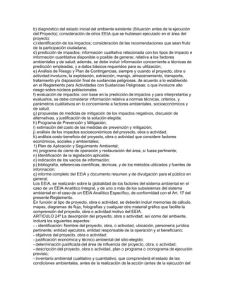 b) diagnóstico del estado inicial del ambiente existente (Situación antes de la ejecución
del Proyecto); consideración de otros EEIA que se hubiesen ejecutado en el área del
proyecto;
c) identificación de los impactos; consideración de las recomendaciones que sean fruto
de la participación ciudadana;
d) predicción de impactos; información cualitativa relacionada con los tipos de impacto e
información cuantitativa disponible o posible de generar, relativa a los factores
ambientales y de salud; además, se debe incluir información concerniente a técnicas de
predicción empleadas, y a datos básicos requeridos para su utilización;
e) Análisis de Riesgo y Plan de Contingencias, siempre y cuando el proyecto, obra o
actividad involucre, la explotación, extracción, manejo, almacenamiento, transporte,
tratamiento y/o disposición final de sustancias peligrosas, de acuerdo a lo establecido
en el Reglamento para Actividades con Sustancias Peligrosas; o que involucre alto
riesgo sobre núcleos poblacionales
f) evaluación de impactos: con base en la predicción de impactos y para interpretarlos y
evaluarlos, se debe considerar información relativa a normas técnicas, criterios, y
parámetros cualitativos en lo concerniente a factores ambientales, socioeconómicos y
de salud;
g) propuestas de medidas de mitigación de los impactos negativos, discusión de
alternativas, y justificación de la solución elegida;
h) Programa de Prevención y Mitigación;
i) estimación del costo de las medidas de prevención y mitigación;
j) análisis de los impactos socioeconómicos del proyecto, obra o actividad;
k) análisis costo-beneficio del proyecto, obra o actividad que considere factores
económicos, sociales y ambientales;
1) Plan de Aplicación y Seguimiento Ambiental;
m) programa de cierre de operación y restauración del área, si fuese pertinente;
n) Identificación de la legislación aplicable;
o) indicación de los vacíos de información;
p) bibliografía, referencias científicas, técnicas, y de los métodos utilizados y fuentes de
información;
q) informe completo del EEIA y documento resumen y de divulgación para el público en
general;
Los EEIA, se realizarán sobre la globalidad de los factores del sistema ambiental en el
caso de un EEIA Analítico Integral, y de uno o más de los subsistemas del sistema
ambiental en el caso de un EEIA Analítico Específico, de conformidad con el Art. 17 del
presente Reglamento.
En función al tipo de proyecto, obra o actividad, se deberán incluir memorias de cálculo,
mapas, diagramas de flujo, fotografías y cualquier otro material gráfico que facilite la
comprensión del proyecto, obra o actividad motivo del EEIA.
ARTICULO 24º La descripción del proyecto, obra o actividad, así como del ambiente,
incluirá los siguientes aspectos:
- - identificación: Nombre del proyecto, obra, o actividad, ubicación, personería jurídica
pertinente; entidad ejecutora, entidad responsable de la operación y el beneficiario;
- objetivos del proyecto, obra o actividad;
- justificación económica y técnico ambiental del sitio elegido;
- determinación justificada del área de influencia del proyecto, obra, o actividad;
- descripción del proyecto, obra o actividad, plan o programa o cronograma de ejecución
previsto;
- inventario ambiental cualitativo y cuantitativo, que comprenderá el estado de las
condiciones ambientales, antes de la realización de la acción (antes de la ejecución del
 