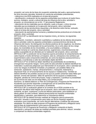 proyecto), así como de los tipos de ocupación existentes del suelo y aprovechamiento
de otros recursos naturales, teniendo en cuenta las actividades preexistentes;
- referencia a los EEIA realizados en el área del proyecto;
- identificación y evaluación de los aspectos ambientales que involucre el medio físico,
químico, biológico, social y cultural del área de influencia de la obra, actividad o
proyecto, en concordancia con el Art. 17 del presente Reglamento;
- descripción de los materiales que se utilizarán, suelo a ocupar, y otros recursos
naturales que se emplearán en la ejecución del proyecto, obra o actividad;
- descripción de las servidumbres requeridas y de derechos sobre tierras, subsuelo,
suelo en el área del proyecto, obra o actividad;
- descripción de asentamientos humanos y establecimientos productivos en el área del
proyecto, obra o actividad.
ARTICULO 25º La identificación de los impactos incluir¿ al menos, los siguientes
aspectos:
Identificación, inventario, valoración cuantitativa y cualitativa de los efectos del proyecto,
obra o actividad, sobre los aspectos ambientales y socioeconómicos del área de
influencia del mismo: Se distinguirán los efectos positivos de los negativos, los directos
de los indirectos, los temporales de los permanentes, los a corto plazo de los a largo
plazo, los reversibles de los irreversibles, y los acumulables y sinérgicos.
Deberán tomarse en cuenta las observaciones, sugerencias y recomendaciones del
público susceptible de ser afectado por la realización del proyecto, obra o actividad.
ARTICULO 26º La predicción de los impactos supone pronosticar el comportamiento de
cada impacto a través del tiempo y el espacio, esto es, anticiparse a los cambios que
experimentaría cada componente ambiental, así como los factores socioeconómicos y
culturales, si se llevaran a cabo las actividades objeto del EEIA.
ARTICULO 27º En el EEIA se deben identificar las posibilidades de accidentes y
emergencias incluyendo riesgos. Como parte de esta actividad se deberá identificar los
materiales o sustancias peligrosas que intervendrán en el proyecto, obra o actividad así
como los riesgos al ambiente inmediato y la población, por posibles fallas en la
extracción, explotación, manejo, almacenamiento o, transporte, tratamiento y
disposición final, en el funcionamiento de los equipos e instalaciones. También se
deberá identificar las posibles causas por las que se pueden presentar estas fallas (por
ejemplo, errores del operador, fallas de operación) de los equipos e instalaciones,
desgaste, pérdida de control del proceso, fuego y explosión); cuantificar la probabilidad
de ocurrencia de cada una de estas fallas y sus consecuencias.
Asimismo, se deberá elaborar un Plan de Contingencias y Programa de Prevención de
Accidentes que permita responder a emergencias con la suficiente eficacia,
minimizando los daños a la comunidad y al ambiente.
ARTICULO 28º La evaluación global en el contexto de un EEIA consiste en la
evaluación del efecto total integral que el proyecto, obra o actividad causa sobre el
ambiente, es decir, superpone y suma los efectos particulares, para establecer un
efecto global. En este contexto, deberá jerarquizarse los impactos ambientales
identificados y valorados, para determinar su importancia relativa.
ARTICULO 29º Se deberá formular medidas de mitigación para la prevención,
reducción, remedio o compensación para cada uno de los impactos negativos
evaluados como importantes, así como discutir alternativas y justificar las soluciones
adoptadas. Por último se debe proponer el Programa de prevención y Mitigación tanto
para la fase de implementación como para la de operación.
ARTICULO 30º El Programa de Prevención y Mitigación contendrá el diseño,
descripción y ubicación de todas las medidas previstas para eliminar, reducir, remediar
o compensar los efectos ambientales negativos.
 