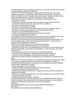 Se estimará el costo de las medidas de protección y corrección previstas, para las fases
de implementación, operación y abandono.
ARTICULO 31º El Plan de Aplicación y Seguimiento Ambiental tendrá por objeto
controlar y garantizar el cumplimiento de las medidas de protección .y corrección, y
facilitar la evaluación de los impactos reales para adoptar y modificar aquellas durante
la fase de implementación y operación, del proyecto, obra o actividad.
ARTICULO 32º El Plan de Aplicación y Seguimiento Ambiental debe incluir:
- Los objetivos del Plan
- Detalle de los aspectos sobre los cuales se realizará el seguimiento ambiental
- La identificación de la información que responda a los objetivos
- Los puntos y frecuencias de muestreo
- El personal y los materiales requeridos
- Las obras e infraestructuras que deberán efectuarse para la realización del Plan
- Estimación del costo y el cronograma en el que se efectuará el Plan.
- Funciones y responsabilidades del personal
- Análisis o parámetros de verificación del cumplimiento del Plan
- La previsión de elaboración de informes
El cronograma deberá contemplar los períodos de la etapa de preparación del sitio, de
la implementación, así como la operación del proyecto, obra o actividad.
ARTICULO 33º El EEIA deberá incluir la descripción del Programa de Abandono y de
Cierre de Operaciones, además del Programa de Restauración, en caso de que el
proyecto, obra o actividad así lo amerite.
ARTICULO 34º El EEIA debe incluir las referencias siguientes:
- disposiciones legales aplicables al proyecto, obra o actividad;
- identificación de los vacíos e incertidumbres de información en el conocimiento de los
impactos ambientales, para la toma en consideración, si fuere necesario, del principio
de precaución;
- descripción de las fuentes de información con referencias precisas;
- presentación de la bibliografía y de las referencias científicas y técnicas;
- indicación de las metodologías utilizadas para la evaluación ambiental;
- referencias del equipo consultor multidisciplinario que participe en la elaboración del
EEIA.
ARTICULO 35º En forma adicional a la documentación que involucre el EEIA, se editará
un resumen cuyo objeto será el de dar a conocer a la ciudadanía, a través de la
Autoridad Ambiental Competente, los aspectos más importantes del estudio realizado.
Este resumen contendrá como mínimo:
- síntesis del proyecto, obra o actividad;
- síntesis del estado actual del ambiente (situación del proyecto);
- principales impactos ambientales previstos;
- síntesis de las medidas de prevención y mitigación así como del Plan de Aplicación y
Seguimiento Ambiental;
- síntesis de los Programas de Abandono, de Cierre de Operaciones, y de Restauración,
si éstos son incluidos en el EEIA;
- la justificación del proyecto, obra o actividad.
Este documento resumen, debe ser presentado por el REPRESENTANTE LEGAL en
cinco (5 ejemplares. Se redactará en términos claros y precisos a la comprensión del
público no especializado, para contribuir a la información pública.
TITULO IV
DEL PROCEDIMIENTO DE EVALUACION DE IMPACTO AMBIENTAL
CAPITULO I
DEL REGISTRO DE CONSULTORIA AMBIENTAL
 