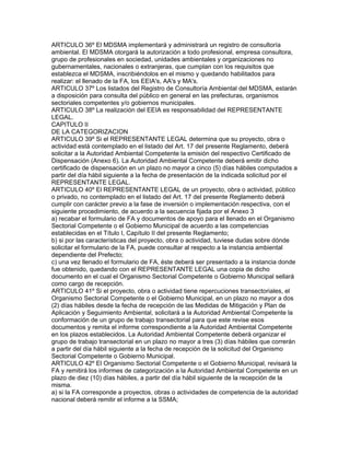 ARTICULO 36º El MDSMA implementará y administrará un registro de consultoría
ambiental. El MDSMA otorgará la autorización a todo profesional, empresa consultora,
grupo de profesionales en sociedad, unidades ambientales y organizaciones no
gubernamentales, nacionales o extranjeras, que cumplan con los requisitos que
establezca el MDSMA, inscribiéndolos en el mismo y quedando habilitados para
realizar: el llenado de la FA, los EEIA's, AA's y MA's.
ARTICULO 37º Los listados del Registro de Consultoría Ambiental del MDSMA, estarán
a disposición para consulta del público en general en las prefecturas, organismos
sectoriales competentes y/o gobiernos municipales.
ARTICULO 38º La realización del EEIA es responsabilidad del REPRESENTANTE
LEGAL.
CAPITULO II
DE LA CATEGORIZACION
ARTICULO 39º Si el REPRESENTANTE LEGAL determina que su proyecto, obra o
actividad está contemplado en el listado del Art. 17 del presente Reglamento, deberá
solicitar a la Autoridad Ambiental Competente la emisión del respectivo Certificado de
Dispensación (Anexo 6). La Autoridad Ambiental Competente deberá emitir dicho
certificado de dispensación en un plazo no mayor a cinco (5) días hábiles computados a
partir del día hábil siguiente a la fecha de presentación de la indicada solicitud por el
REPRESENTANTE LEGAL.
ARTICULO 40º El REPRESENTANTE LEGAL de un proyecto, obra o actividad, público
o privado, no contemplado en el listado del Art. 17 del presente Reglamento deberá
cumplir con carácter previo a la fase de inversión o implementación respectiva, con el
siguiente procedimiento, de acuerdo a la secuencia fijada por el Anexo 3
a) recabar el formulario de FA y documentos de apoyo para el llenado en el Organismo
Sectorial Competente o el Gobierno Municipal de acuerdo a las competencias
establecidas en el Título I, Capítulo II del presente Reglamento;
b) si por las características del proyecto, obra o actividad, tuviese dudas sobre dónde
solicitar el formulario de la FA, puede consultar al respecto a la instancia ambiental
dependiente del Prefecto;
c) una vez llenado el formulario de FA, éste deberá ser presentado a la instancia donde
fue obtenido, quedando con el REPRESENTANTE LEGAL una copia de dicho
documento en el cual el Organismo Sectorial Competente o Gobierno Municipal sellará
como cargo de recepción.
ARTICULO 41º Si el proyecto, obra o actividad tiene repercuciones transectoriales, el
Organismo Sectorial Competente o el Gobierno Municipal, en un plazo no mayor a dos
(2) días hábiles desde la fecha de recepción de las Medidas de Mitigación y Plan de
Aplicación y Seguimiento Ambiental, solicitará a la Autoridad Ambiental Competente la
conformación de un grupo de trabajo transectorial para que este revise esos
documentos y remita el informe correspondiente a la Autoridad Ambiental Competente
en los plazos establecidos. La Autoridad Ambiental Competente deberá organizar el
grupo de trabajo transectorial en un plazo no mayor a tres (3) días hábiles que correrán
a partir del día hábil siguiente a la fecha de recepción de la solicitud del Organismo
Sectorial Competente o Gobierno Municipal.
ARTICULO 42º El Organismo Sectorial Competente o el Gobierno Municipal, revisará la
FA y remitirá los informes de categorización a la Autoridad Ambiental Competente en un
plazo de diez (10) días hábiles, a partir del día hábil siguiente de la recepción de la
misma.
a) si la FA corresponde a proyectos, obras o actividades de competencia de la autoridad
nacional deberá remitir el informe a la SSMA;
 