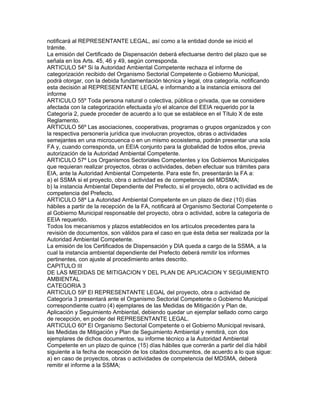 notificará al REPRESENTANTE LEGAL, así como a la entidad donde se inició el
trámite.
La emisión del Certificado de Dispensación deberá efectuarse dentro del plazo que se
señala en los Arts. 45, 46 y 49, según corresponda.
ARTICULO 54º Si la Autoridad Ambiental Competente rechaza el informe de
categorización recibido del Organismo Sectorial Competente o Gobierno Municipal,
podrá otorgar, con la debida fundamentación técnica y legal, otra categoría, notificando
esta decisión al REPRESENTANTE LEGAL e informando a la instancia emisora del
informe
ARTICULO 55º Toda persona natural o colectiva, pública o privada, que se considere
afectada con la categorización efectuada y/o el alcance del EEIA requerido por la
Categoría 2, puede proceder de acuerdo a lo que se establece en el Título X de este
Reglamento.
ARTICULO 56º Las asociaciones, cooperativas, programas o grupos organizados y con
la respectiva personería jurídica que involucran proyectos, obras o actividades
semejantes en una microcuenca o en un mismo ecosistema, podrán presentar una sola
FA y, cuando corresponda, un EEIA conjunto para la globalidad de todos ellos, previa
autorización de la Autoridad Ambiental Competente.
ARTICULO 57º Los Organismos Sectoriales Competentes y los Gobiernos Municipales
que requieran realizar proyectos, obras o actividades, deben efectuar sus trámites para
EIA, ante la Autoridad Ambiental Competente. Para este fin, presentarán la FA a:
a) el SSMA si el proyecto, obra o actividad es de competencia del MDSMA;
b) la instancia Ambiental Dependiente del Prefecto, si el proyecto, obra o actividad es de
competencia del Prefecto.
ARTICULO 58º La Autoridad Ambiental Competente en un plazo de diez (10) días
hábiles a partir de la recepción de la FA, notificará al Organismo Sectorial Competente o
al Gobierno Municipal responsable del proyecto, obra o actividad, sobre la categoría de
EEIA requerido.
Todos los mecanismos y plazos establecidos en los artículos precedentes para la
revisión de documentos, son válidos para el caso en que ésta deba ser realizada por la
Autoridad Ambiental Competente.
La emisión de los Certificados de Dispensación y DIA queda a cargo de la SSMA, a la
cual la instancia ambiental dependiente del Prefecto deberá remitir los informes
pertinentes, con ajuste al procedimiento antes descrito.
CAPITULO III
DE LAS MEDIDAS DE MITIGACION Y DEL PLAN DE APLICACION Y SEGUIMIENTO
AMBIENTAL
CATEGORIA 3
ARTICULO 59º El REPRESENTANTE LEGAL del proyecto, obra o actividad de
Categoría 3 presentará ante el Organismo Sectorial Competente o Gobierno Municipal
correspondiente cuatro (4) ejemplares de las Medidas de Mitigación y Plan de,
Aplicación y Seguimiento Ambiental, debiendo quedar un ejemplar sellado como cargo
de recepción, en poder del REPRESENTANTE LEGAL.
ARTICULO 60º El Organismo Sectorial Competente o el Gobierno Municipal revisará,
las Medidas de Mitigación y Plan de Seguimiento Ambiental y remitirá, con dos
ejemplares de dichos documentos, su informe técnico a la Autoridad Ambiental
Competente en un plazo de quince (15) días hábiles que correrán a partir del día hábil
siguiente a la fecha de recepción de los citados documentos, de acuerdo a lo que sigue:
a) en caso de proyectos, obras o actividades de competencia del MDSMA, deberá
remitir el informe a la SSMA;
 