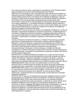 b) en caso de proyectos, obras o actividades de competencia de los Prefectos deberá
remitir el informe a la instancia ambiental dependiente del Prefecto.
ARTICULO 61º Si el proyecto, obra o actividad tiene repercusiones transectoriales, el
Organismo Sectorial Competente o el Gobierno Municipal, en un plazo no mayor a dos
(2) días hábiles desde la fecha de recepción de las Medidas de Mitigación y Plan de
Aplicación y Seguimiento Ambiental, solicitará a la Autoridad Ambiental Competente la
conformación de un grupo de trabajo transectorial para que éste revise esos
documentos y remita el informe correspondiente a la Autoridad Ambiental Competente
en los plazos establecidos. La Autoridad Ambiental Competente deberá organizar el
grupo de trabajo transectorial en un plazo no mayor a tres (3) días hábiles, que correrán
a partir del día hábil siguiente a la fecha de recepción de la solicitud, del Organismo
Sectorial Competente o Gobierno Municipal.
ARTICULO 62º Si durante el plazo de revisión de las Medidas de Mitigación y el Plan de
Aplicación y Seguimiento Ambiental se requirieren aclaraciones, complementaciones o
enmiendas, el Organismo Sectorial Competente o el Gobierno Municipal notificará en
una sola oportunidad todas las observaciones al REPRESENTANTE LEGAL, para que
éste aclare, complemente o enmiende lo requerido a conformidad de la entidad
solicitante.
Cuando el Organismo Sectorial Competente o el Gobierno Municipal haya requerido
aclaraciones, complementaciones o enmiendas, el informe sobre las Medidas de
Mitigación y el Plan de Aplicación y Seguimiento Ambiental debe ser remitido a la
Autoridad Ambiental en el plazo perentorio de quince (15) días hábiles que correrán a
partir del día hábil siguiente a la fecha de recepción de las aclaraciones,
complementaciones o enmiendas. Vencido este plazo, el Organismo Sectorial
Competente o el Gobierno Municipal no podrá emitir el informe ni solicitar aclaraciones,
complementaciones o enmiendas y el procedimiento continuará con ajuste a los Arts. 65
y 66 del presente Reglamento.
ARTICULO 63º La Autoridad Ambiental Competente, en un plazo de diez (10) días
hábiles que correrá a partir del día hábil siguiente a la fecha de recepción del informe
recibido del Organismo Sectorial Competente o el Gobierno Municipal, revisará el
mismo y si lo aprueba, otorgará el Certificado de Dispensación (Anexo 8) en el cual
podrá incluir las medidas complementarias que considere necesarias, haciendo saber al
REPRESENTANTE LEGAL así como a la entidad donde se inició el trámite.
ARTICULO 64º Si durante el plazo de revisión del informe se precisan aclaraciones,
complementaciones o enmiendas, la Autoridad Ambiental Competente requerirá al
REPRESENTANTE LEGAL en una sola oportunidad la presentación de las mismas.
El nuevo plazo de revisión de diez (10) días hábiles, correrá a partir del día hábil
siguiente a la fecha de recepción de lo requerido, en caso de que las citadas
aclaraciones, complementaciones o enmiendas estén a conformidad de la Autoridad
Ambiental Competente.
ARTICULO 65º En caso de incumplimiento de los plazos establecidos para la revisión
de documentos en el Organismo Sectorial Competente o el Gobierno Municipal, el
REPRESENTANTE LEGAL hará conocer esa situación a la Autoridad Ambiental
Competente, presentando el cargo de recepción; y solicitando la revisión directa de las
Medidas de Mitigación y Plan de Aplicación y Seguimiento Ambiental por dicha
Autoridad, así como la otorgación del respectivo Certificado de Dispensación. Antes de
efectuar esa solicitud, el REPRESENTANTE LEGAL deberá pedir al Organismo
Sectorial Competente o al Gobierno Municipal la devolución de dos ejemplares de las
Medidas de Mitigación y Plan de Aplicación y Seguimiento Ambiental presentados, los
cuales adjuntará a su solicitud.
 