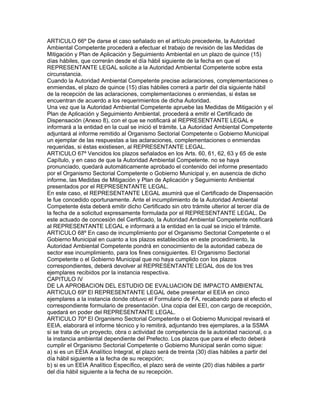 ARTICULO 66º De darse el caso señalado en el artículo precedente, la Autoridad
Ambiental Competente procederá a efectuar el trabajo de revisión de las Medidas de
Mitigación y Plan de Aplicación y Seguimiento Ambiental en un plazo de quince (15)
días hábiles, que correrán desde el día hábil siguiente de la fecha en que el
REPRESENTANTE LEGAL solicite a la Autoridad Ambiental Competente sobre esta
circunstancia.
Cuando la Autoridad Ambiental Competente precise aclaraciones, complementaciones o
enmiendas, el plazo de quince (15) días hábiles correrá a partir del día siguiente hábil
de la recepción de las aclaraciones, complementaciones o enmiendas, si éstas se
encuentran de acuerdo a los requerimientos de dicha Autoridad.
Una vez que la Autoridad Ambiental Competente apruebe las Medidas de Mitigación y el
Plan de Aplicación y Seguimiento Ambiental, procederá a emitir el Certificado de
Dispensación (Anexo 8), con el que se notificará al REPRESENTANTE LEGAL e
informará a la entidad en la cual se inició el trámite. La Autoridad Ambiental Competente
adjuntará al informe remitido al Organismo Sectorial Competente o Gobierno Municipal
un ejemplar de las respuestas a las aclaraciones, complementaciones o enmiendas
requeridas, si éstas existiesen, al REPRESENTANTE LEGAL.
ARTICULO 67º Vencidos los plazos señalados en los Arts. 60, 61, 62, 63 y 65 de este
Capítulo, y en caso de que la Autoridad Ambiental Competente. no se haya
pronunciado, quedará automáticamente aprobado el contenido del informe presentado
por el Organismo Sectorial Competente o Gobierno Municipal y, en ausencia de dicho
informe, las Medidas de Mitigación y Plan de Aplicación y Seguimiento Ambiental
presentados por el REPRESENTANTE LEGAL.
En este caso, el REPRESENTANTE LEGAL asumirá que el Certificado de Dispensación
le fue concedido oportunamente. Ante el incumplimiento de la Autoridad Ambiental
Competente ésta deberá emitir dicho Certificado sin otro trámite ulterior al tercer día de
la fecha de a solicitud expresamente formulada por el REPRESENTANTE LEGAL. De
este actuado de concesión del Certificado, la Autoridad Ambiental Competente notificará
al REPRESENTANTE LEGAL e informará a la entidad en la cual se inicio el trámite.
ARTICULO 68º En caso de incumplimiento por el Organismo Sectorial Competente o el
Gobierno Municipal en cuanto a los plazos establecidos en este procedimiento, la
Autoridad Ambiental Competente pondrá en conocimiento de la autoridad cabeza de
sector ese incumplimiento, para los fines consiguientes. El Organismo Sectorial
Competente o el Gobierno Municipal que no haya cumplido con los plazos
correspondientes, deberá devolver al REPRESENTANTE LEGAL dos de los tres
ejemplares recibidos por la instancia respectiva.
CAPITULO IV
DE LA APROBACION DEL ESTUDIO DE EVALUACION DE IMPACTO AMBIENTAL
ARTICULO 69º El REPRESENTANTE LEGAL debe presentar el EEIA en cinco
ejemplares a la instancia donde obtuvo el Formulario de FA, recabando para el efecto el
correspondiente formulario de presentación. Una copia del EEI, con cargo de recepción,
quedará en poder del REPRESENTANTE LEGAL.
ARTICULO 70º El Organismo Sectorial Competente o el Gobierno Municipal revisará el
EEIA, elaborará el informe técnico y lo remitirá, adjuntando tres ejemplares, a la SSMA
si se trata de un proyecto, obra o actividad de competencia de la autoridad nacional, o a
la instancia ambiental dependiente del Prefecto. Los plazos que para el efecto deberá
cumplir el Organismo Sectorial Competente o Gobierno Municipal serán como sigue:
a) si es un EEIA Analítico Integral, el plazo será de treinta (30) días hábiles a partir del
día hábil siguiente a la fecha de su recepción;
b) si es un EEIA Analítico Específico, el plazo será de veinte (20) días hábiles a partir
del día hábil siguiente a la fecha de su recepción.
 