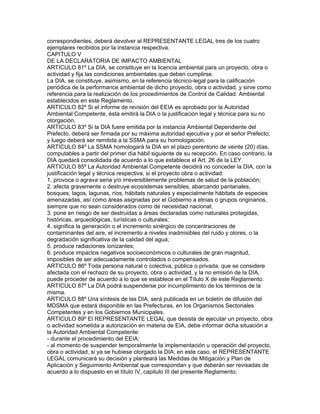 correspondientes, deberá devolver al REPRESENTANTE LEGAL tres de los cuatro
ejemplares recibidos por la instancia respectiva.
CAPITULO V
DE LA DECLARATORIA DE IMPACTO AMBIENTAL
ARTICULO 81º La DIA, se constituye en la licencia ambiental para un proyecto, obra o
actividad y fija las condiciones ambientales que deben cumplirse.
La DIA, se constituye, asimismo, en la referencia técnico-legal para la calificación
periódica de la performance ambiental de dicho proyecto, obra o actividad, y sirve como
referencia para la realización de los procedimientos de Control de Calidad. Ambiental
establecidos en este Reglamento.
ARTICULO 82º Si el informe de revisión del EEIA es aprobado por la Autoridad
Ambiental Competente, ésta emitirá la DIA o la justificación legal y técnica para su no
otorgación.
ARTICULO 83º Si la DIA fuere emitida por la instancia Ambiental Dependiente del
Prefecto, deberá ser firmada por su máxima autoridad ejecutiva y por el señor Prefecto;
y luego deberá ser remitida a la SSMA para su homologación.
ARTICULO 84º La SSMA homologará la DIA en el plazo perentorio de veinte (20) días,
computables a partir del primer día hábil siguiente de su recepción. En caso contrario, la
DIA quedará consolidada de acuerdo a lo que establece el Art. 26 de la LEY.
ARTICULO 85º La Autoridad Ambiental Competente decidirá no conceder la DIA, con la
justificación legal y técnica respectiva, si el proyecto obra o actividad:
1. provoca o agrava seria y/o irreversiblemente problemas de salud de la población;
2. afecta gravemente o destruye ecosistemas sensibles, abarcando pantanales,
bosques, lagos, lagunas, ríos, hábitats naturales y especialmente hábitats de especies
amenazadas, así como áreas asignadas por el Gobierno a etnias o grupos originarios,
siempre que no sean considerados como de necesidad nacional;
3. pone en riesgo de ser destruidas a áreas declaradas como naturales protegidas,
históricas, arqueológicas, turísticas o culturales;
4. significa la generación o el incremento sinérgico de concentraciones de
contaminantes del aire, el incremento a niveles inadmisibles del ruido y olores, o la
degradación significativa de la calidad del agua;
5. produce radiaciones ionizantes;
6. produce impactos negativos socioeconómicos o culturales de gran magnitud,
imposibles de ser adecuadamente controlados o compensados.
ARTICULO 86º Toda persona natural o colectiva, pública o privada, que se considere
afectada con el rechazo de su proyecto, obra o actividad, y la no emisión de la DIA,
puede proceder de acuerdo a lo que se establece en el Título X de este Reglamento.
ARTICULO 87º La DIA podrá suspenderse por incumplimiento de los términos de la
misma.
ARTICULO 88º Una síntesis de las DIA, será publicada en un boletín de difusión del
MDSMA que estará disponible en las Prefecturas, en los Organismos Sectoriales
Competentes y en los Gobiernos Municipales.
ARTICULO 89º El REPRESENTANTE LEGAL que desista de ejecutar un proyecto, obra
o actividad sometida a autorización en materia de EIA, debe informar dicha situación a
la Autoridad Ambiental Competente:
- durante el procedimiento del EEIA;
- al momento de suspender temporalmente la implementación u operación del proyecto,
obra o actividad, si ya se hubiese otorgado la DIA; en este caso, el REPRESENTANTE
LEGAL comunicará su decisión y planteará las Medidas de Mitigación y Plan de
Aplicación y Seguimiento Ambiental que correspondan y que deberán ser revisadas de
acuerdo a lo dispuesto en el título IV, capitulo III del presente Reglamento;
 