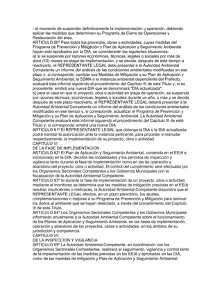 - al momento de suspender definitivamente la implementación u operación, debiendo
aplicar las medidas que determinen su Programa de Cierre de Operaciones y
Restauración del área.
ARTICULO 90º Para todos los proyectos, obras o actividades, cuyas medidas del
Programa de Prevención y Mitigación y Pian de Aplicación y Seguimiento Ambiental
hayan sido aprobados por la DIA, se considerarán las siguientes situaciones:
a) si se suspende por razones económicas, técnicas, legales o sociales por más de
doce (12) meses en etapa de implementación, y se decida, después de este tiempo a
reactivarlo, el REPRESENTANTE LEGAL debe presentar a la Autoridad Ambiental
Competente un informe del análisis de las condiciones ambientales modificadas en ese
plazo y, si corresponde, cambiar sus Medidas de Mitigación y su Plan de Aplicación y
Seguimiento Ambiental; la SSMA o la instancia ambiental dependiente del Prefecto,
evaluará este informe siguiendo el procedimiento del Capítulo III de este Titulo y, si es
procedente, emitirá una nueva DIA que se denominará "DIA actualizada";
b) para el caso en que el proyecto, obra o actividad en etapa de operación, se suspenda
por razones técnicas, económicas, legales o sociales durante un año, o más y se decida
después de este plazo reactivarlo, el REPRESENTANTE LEGAL deberá presentar a la
Autoridad Ambiental Competente un informe del análisis de las condiciones ambientales
modificadas en ese tiempo y, si corresponde, actualizar el Programa de Prevención y
Mitigación y su Plan de Aplicación y Seguimiento Ambiental. La Autoridad Ambiental
Competente evaluará este informe siguiendo el procedimiento del Capítulo III de esté
Título y, si corresponde, emitirá una nueva DIA.
ARTICULO 91º El REPRESENTANTE LEGAL que obtenga la DIA o la DIA actualizada,
podrá tramitar la autorización ante la instancia pertinente, para proceder o reanudar
respectivamente, la implementación de su proyecto, obra o actividad.
CAPITULO VI
DE LA FASE DE IMPLEMENTACION
ARTICULO 92º El Plan de Aplicación y Seguimiento Ambiental, contenido en el EEIA e
incorporado en la DIA, decidirá las modalidades y los períodos de inspección y
vigilancia tanto durante la fase de implementación como en las de operación y
abandono del proyecto, obra o actividad. El control del cumplimiento será efectuado por
los Organismos Sectoriales Competentes y los Gobiernos Municipales con la
fiscalización de la Autoridad Ambiental Competente.
ARTICULO 93º Si durante la fase de implementación de un proyecto, obra o actividad,
mediante el monitoreo se determina que las medidas de mitigación previstas en el EEIA
resultan insuficientes o ineficaces, la Autoridad Ambiental Competente dispondrá que el
REPRESENTANTE LEGAL efectúe, en un plazo perentorio, los ajustes,
complementaciones o mejoras a su Programa de Prevención y Mitigación para atenuar
los daños al ambiente que se hayan detectado, a través del procedimiento del Capítulo
III de este Título.
ARTICULO 94º Los Organismos Sectoriales Competentes y los Gobiernos Municipales
informarán anualmente a la Autoridad Ambiental Competente sobre el funcionamiento
de los Planes de Aplicación y Seguimiento Ambiental, en las fases de implementación,
operación y abandono de los proyectos, obras o actividades, en los ámbitos de su
jurisdicción y competencia.
CAPITULO VII
DE LA INSPECCION Y VIGILANCIA
ARTICULO 95º La Autoridad Ambiental Competente, en coordinación con los
Organismos Sectoriales Competentes, realizará el seguimiento, vigilancia y control tanto
de la implementación de las medidas previstas en los EEIA y aprobadas en las DIA,
como de las medidas de mitigación y Plan de Aplicación y Seguimiento Ambiental.
 