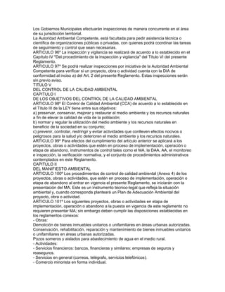 Los Gobiernos Municipales efectuarán inspecciones de manera concurrente en el área
de su jurisdicción territorial.
La Autoridad Ambiental Competente, está facultada para pedir asistencia técnica o
científica de organizaciones públicas o privadas, con quienes podrá coordinar las tareas
de seguimiento y control que sean necesarias.
ARTICULO 96º La inspección y vigilancia se realizará de acuerdo a lo establecido en el
Capítulo IV "Del procedimiento de la inspección y vigilancia" del Título VI del presente
Reglamento.
ARTICULO 97º Se podrá realizar inspecciones por iniciativa de la Autoridad Ambiental
Competente para verificar si un proyecto, obra o actividad cuenta con la DIA de
conformidad al inciso a) del Art. 2 del presente Reglamento. Estas inspecciones serán
sin previo aviso.
TITULO V
DEL CONTROL DE LA CALIDAD AMBIENTAL
CAPITULO I
DE LOS OBJETIVOS DEL CONTROL DE LA CALIDAD AMBIENTAL
ARTICULO 98º El Control de Calidad Ambiental (CCA) de acuerdo a lo establecido en
el Título III de la LEY tiene entre sus objetivos:
a) preservar, conservar, mejorar y restaurar el medio ambiente y los recursos naturales
a fin de elevar la calidad de vida de la población;
b) normar y regular la utilización del medio ambiente y los recursos naturales en
beneficio de la sociedad en su conjunto;
c) prevenir, controlar, restringir y evitar actividades que conlleven efectos nocivos o
peligrosos para la salud y/o deterioren el medio ambiente y los recursos naturales.
ARTICULO 99º Para efectos del cumplimiento del artículo anterior se aplicará a los
proyectos, obras o actividades que estén en proceso de implementación, operación o
etapa de abandono, instrumentos de control tales como el MA, la DAA, AA, el monitoreo
e inspección, la verificación normativa, y el conjunto de procedimientos administrativos
contemplados en este Reglamento.
CAPITULO II
DEL MANIFIESTO AMBIENTAL
ARTICULO 100º Los procedimientos de control de calidad ambiental (Anexo 4) de los
proyectos, obras o actividades, que estén en proceso de implementación, operación o
etapa de abandono al entrar en vigencia el presente Reglamento, se iniciarán con la
presentación del MA. Este es un instrumento técnico-legal que refleja la situación
ambiental y, cuando corresponda planteará un Plan de Adecuación Ambiental del
proyecto, obra o actividad.
ARTICULO 101º Los siguientes proyectos, obras o actividades en etapa de
implementación, operación o abandono a la puesta en vigencia de este reglamento no
requieren presentar MA; sin embargo deben cumplir las disposiciones establecidas en
los reglamentos conexos:
- Obras:
Demolición de bienes inmuebles unitarios o unifamiliares en áreas urbanas autorizadas.
Conservación, rehabilitación, reparación y mantenimiento de bienes inmuebles unitarios
o unifamiliares en áreas urbanas autorizadas.
Pozos someros y aislados para abastecimiento de agua en el medio rural.
- Actividades:
- Servicios financieros: bancos, financieras y similares; empresas de seguros y
reaseguros.
- Servicios en general (correos, telégrafo, servicios telefónicos).
- Comercio minorista en forma individual.
 