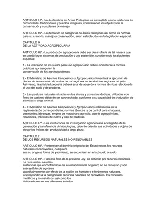 ARTICULO 64º.- La declaratoria de Areas Protegidas es compatible con la existencia de
comunidades tradicionales y pueblos indígenas, considerando los objetivos de la
conservación y sus planes de manejo.
ARTICULO 65º.- La definición de categorías de áreas protegidas así como las normas
para su creación, manejo y conservación, serán establecidas en la legislación especial.
CAPITULO IX
DE LA ACTIVIDAD AGROPECUARIA
ARTICULO 66º.- La producción agropecuaria debe ser desarrollada de tal manera que
se pueda lograr sistemas de producción y uso sostenible, considerando los siguientes
aspectos:
1.- La utilización de los suelos para uso agropecuario deberá someterse a normas
prácticas que aseguren la
conservación de los agroecosistemas.
2.- El Ministerio de Asuntos Campesinos y Agropecuarios fomentará la ejecución de
planes de restauración de suelos de uso agrícola en las distintas regiones del país.
Asimismo, la actividad pecuaria deberá estar de acuerdo a normas técnicas relacionada
al uso del suelo y de praderas.
3.- Las pasturas naturales situadas en las alturas y zonas inundadizas, utilizadas con
fines de pastoreo deberán ser aprovechadas conforme a su capacidad de producción de
biomasa y carga animal.
4.- El Ministerio de Asuntos Campesinos y Agropecuarios establecerá en la
reglamentación correspondiente, normas técnicas y de control para chaqueos,
desmontes, labranzas, empleo de maquinaria agrícola, uso de agroquímicos,
rotaciones, prácticas de cultivo y uso de praderas.
ARTICULO 67º.- Las instituciones de investigación agropecuaria encargadas de la
generación y transferencia de tecnologías, deberán orientar sus actividades a objeto de
elevar los índices de productividad a largo plazo.
CAPITULO X
DE LOS RECURSOS NATURALES NO RENOVABLES
ARTICULO 68º.- Pertenecen al dominio originario del Estado todos los recursos
naturales no renovables, cualquiera
sea su origen o forma de yacimiento, se encuentren en el subsuelo o suelo.
ARTICULO 69º.- Para los fines de la presente Ley, se entiende por recursos naturales
no renovables, aquellas
sustancias que encontrándose en su estado natural originario no se renuevan y son
susceptibles de agotarse
cuantitativamente por efecto de la acción del hombre o e fenómenos naturales.
Corresponden a la categoría de recursos naturales no renovables, los minerales
metálicos y no metálicos, así como los
hidrocarburos en sus diferentes estados.
 