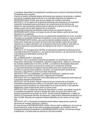 c) mantener disponibles los expedientes necesarios para cuando la Autoridad Ambiental
Competente así lo requiera.
Cuando el Auditor Ambiental detecte deficiencias que requieran de acciones y medidas
correctivas inmediatas deberá informar a la Autoridad Ambiental Competente y al
REPRESENTANTE LEGAL para que se adopten las medidas necesarias.
ARTICULO 119º El reporte de la Auditoria Ambiental será aceptado por la Autoridad
Ambiental Competente previa verificación del cumplimiento de los términos de
referencia. Esta verificación deberá hacerse efectiva en el término de diez (10) días
hábiles a partir del día hábil siguiente de su recepción.
La Autoridad Ambiental Competente proporcionará una copia del reporte al
REPRESENTANTE LEGAL en el plazo de dos (2) días hábiles a partir del día hábil
siguiente a su aceptación.
ARTICULO 120º De verificarse con los incumplimientos establecidos en la AA, el auditor
informará a la Autoridad Ambiental Competente, la que comunicará a su vez por escrito
al REPRESENTANTE LEGAL, para que la empresa auditada presente un Plan de
Adecuación Ambiental en el plazo de treinta (30) días hábiles a partir del día hábil
siguiente de su legal notificación con el respectivo informe de auditoria. Este Plan se
aprobará siguiendo el procedimiento del Capítulo III del Título IV, del presente
Reglamento.
ARTICULO 121º El seguimiento del Plan de Adecuación Ambiental se efectuará por la
Autoridad Ambiental Competente, o por quienes ésta autorice, y se estructurará en base
a las deficiencias detectadas durante la AA.
CAPITULO IV
DE LA INSPECCION Y VIGILANCIA
ARTICULO 122º La Autoridad Ambiental Competente, en coordinación con los
Organismos Sectoriales Competentes, realizará el seguimiento, vigilancia y control de
las medidas establecidas en la DIA y la DAA. Los Gobiernos Municipales efectuarán
inspecciones de manera concurrente en el área de su jurisdicción territorial.
La Autoridad Ambiental Competente está facultada para pedir asistencia técnica o
científica a organizaciones públicas o privadas, con quienes podrá coordinar las
funciones y seguimiento y control que sean necesarias.
ARTICULO 123º Las modalidades y períodos de inspección y vigilancia, serán
determinados en el Plan de Aplicación y Seguimiento Ambiental.
ARTICULO 124º Las inspecciones serán efectuadas por los inspectores autorizados por
la Autoridad Ambiental Competente.
ARTICULO 125º Se podrán realizar inspecciones por iniciativa de la Autoridad
Ambiental Competente para verificar si un proyecto, obra o actividad cuenta con la
respectiva licencia ambiental, de conformidad con el inciso b) del Art. 2 del presente
Reglamento. Estas inspecciones serán sin previo aviso.
ARTICULO 126º La inspección técnica de seguimiento y control, que estará a cargo de
la Autoridad Competente, tendrá el carácter de visitas sin previo aviso dentro del
periodo programado de acuerdo con el Art. 120 del presente Reglamento, a objeto de
verificar el cumplimiento del Pian de Aplicación y Seguimiento Ambiental aprobado en la
DIA o la DAA. Este tipo de inspección deberá realizarse por los menos una vez cada
año.
ARTICULO 127º La Autoridad Competente podrá realizar inspecciones a partir de
denuncias de carácter individual o colectivo.
En caso de que el REPRESENTANTE LEGAL informe sobre la deficiencia, en la que se
basa la denuncia, antes de que ésta se hubiese presentado, se conciliará, entre la
Autoridad Ambiental Competente y el REPRESENTANTE LEGAL, la forma de corregir
la deficiencia, y se dará aviso por escrito al o los denunciantes.
 