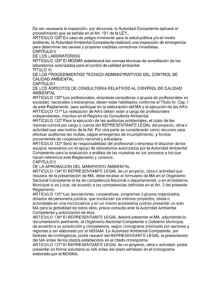 De ser necesaria la inspección, por denuncia, la Autoridad Competente aplicará el
procedimiento que se señala en el Art. 101 de la LEY,.
ARTICULO 128º En caso de peligro inminente para la salud pública y/o el medio
ambiente, la Autoridad Ambiental Competente realizará una inspección de emergencia
para determinar las causas y proponer medidas correctivas inmediatas.
CAPITULO V
DE LOS LABORATORIOS
ARTICULO 129º El MDSMA establecerá las normas técnicas de acreditación de los
laboratorios autorizados para el control de calidad ambiental.
TITULO VI
DE LOS PROCEDIMIENTOS TECNICO-ADMINISTRATIVOS DEL CONTROL DE
CALIDAD AMBIENTAL
CAPITULO I
DE LOS ASPECTOS DE CONSULTORIA RELATIVOS AL CONTROL DE CALIDAD
AMBIENTAL
ARTICULO 130º Los profesionales, empresas consultoras o grupos de profesionales en
sociedad, nacionales o extranjeros, deben estar habilitados conforme al Título IV, Cap. I
de este Reglamento, para participar en la elaboración del MA y la ejecución de las AA's.
ARTICULO 131º La realización de AA's deben estar a cargo de profesionales
independientes, inscritos en el Registro de Consultoría Ambiental.
ARTICULO 132º Para la ejecución de las auditorías ambientales, el costo de las
mismas correrá por cargo y cuenta del REPRESENTANTE LEGAL del proyecto, obra o
actividad que sea motivo de la AA. Por otra parte se considerarán como recursos para
efectuar auditorías las multas, pagos emergentes de incumplimiento, y fondos
provenientes de cooperación nacional y extranjera.
ARTICULO 133º Será de responsabilidad del profesional o empresa el disponer de los
equipos necesarios y/o el apoyo de laboratorios autorizados por la Autoridad Ambiental
Competente para la evaluación y análisis de las muestras en los procesos a los que
hacen referencia este Reglamento y conexos.
CAPITULO II
DE LA APROBACION DEL MANIFIESTO AMBIENTAL
ARTICULO 134º El REPRESENTANTE LEGAL de un proyecto, obra o actividad que
requiera de la presentación de MA, debe recabar el formulario de MA en el Organismo
Sectorial Competente si es de competencia Nacional o departamental, o en el Gobierno
Municipal si es Local, de acuerdo a las competencias definidas en el Art. 3 del presente
Reglamento.
ARTICULO 135º Las asociaciones, cooperativas, programas o grupos organizados,
dotados de personería jurídica, que involucran los mismos proyectos, obras o
actividades en una microcuenca o en un mismo ecosistema podrán presentar un solo
MA para la globalidad de todos ellos, previa consulta ante la Autoridad Ambiental
Competente y autorización de ésta.
ARTICULO 136º El REPRESENTANTE LEGAL deberá presentar el MA, adjuntando la
documentación pertinente, al Organismo Sectorial Competente o Gobierno Municipal,
de acuerdo a su jurisdicción y competencia, según cronograma priorizado por sectores y
regiones a ser elaborado por el MDSMA. La Autoridad Ambiental Competente, por
factores de contingencia, podrá requerir del REPRESENTANTE LEGAL la presentación
del MA antes de los plazos establecidos en el citado cronograma.
ARTICULO 137º El REPRESENTANTE LEGAL de un proyecto, obra o actividad, podrá
presentar en forma voluntaria su MA antes del plazo señalado en el cronograma
elaborado por el MDSMA.
 
