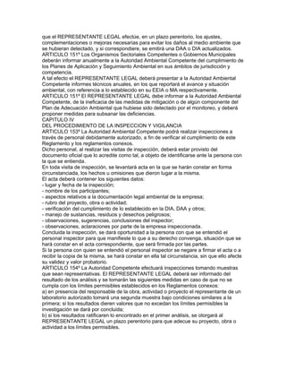 que el REPRESENTANTE LEGAL efectúe, en un plazo perentorio, los ajustes,
complementaciones o mejoras necesarias para evitar los daños al medio ambiente que
se hubieran detectado, y si correspondiere, se emitirá una DAA o DIA actualizados.
ARTICULO 151º Los Organismos Sectoriales Competentes o Gobiernos Municipales
deberán informar anualmente a la Autoridad Ambiental Competente del cumplimiento de
los Planes de Aplicación y Seguimiento Ambiental en sus ámbitos de jurisdicción y
competencia.
A tal efecto el REPRESENTANTE LEGAL deberá presentar a la Autoridad Ambiental
Competente informes técnicos anuales, en los que reportará el avance y situación
ambiental, con referencia a lo establecido en su EEIA o MA respectivamente.
ARTICULO 151º El REPRESENTANTE LEGAL debe informar a la Autoridad Ambiental
Competente, de la ineficacia de las medidas de mitigación o de algún componente del
Plan de Adecuación Ambiental que hubiese sido detectado por el monitoreo, y deberá
proponer medidas para subsanar las deficiencias.
CAPITULO IV
DEL PROCEDIMIENTO DE LA INSPECCION Y VIGILANCIA
ARTICULO 153º La Autoridad Ambiental Competente podrá realizar inspecciones a
través de personal debidamente autorizado, a fin de verificar el cumplimiento de este
Reglamento y los reglamentos conexos.
Dicho personal, al realizar las visitas de inspección, deberá estar provisto del
documento oficial que lo acredite como tal, a objeto de identificarse ante la persona con
la que se entienda.
En toda visita de inspección, se levantará acta en la que se harán constar en forma
circunstanciada, los hechos u omisiones que dieron lugar a la misma.
El acta deberá contener los siguientes datos:
- lugar y fecha de la inspección;
- nombre de los participantes;
- aspectos relativos a la documentación legal ambiental de la empresa;
- rubro del proyecto, obra o actividad;
- verificación del cumplimiento de lo establecido en la DIA, DAA y otros;
- manejo de sustancias, residuos y desechos peligrosos;
- observaciones, sugerencias, conclusiones del inspector;
- observaciones, aclaraciones por parte de la empresa inspeccionada.
Concluida la inspección, se dará oportunidad a la persona con que se entendió el
personal inspector para que manifieste lo que a su derecho convenga, situación que se
hará constar en el acta correspondiente, que será firmada por las partes.
Si la persona con quien se entendió el personal inspector se negare a firmar el acta o a
recibir la copia de la misma, se hará constar en ella tal circunstancia, sin que ello afecte
su validez y valor probatorio.
ARTICULO 154º La Autoridad Competente efectuará inspecciones tomando muestras
que sean representativas. El REPRESENTANTE LEGAL deberá ser informado del
resultado de los análisis y se tomarán las siguientes medidas en caso de que no se
cumpla con los límites permisibles establecidos en los Reglamentos conexos:
a) en presencia del responsable de la obra, actividad o proyecto el representante de un
laboratorio autorizado tomará una segunda muestra bajo condiciones similares a la
primera; si los resultados dieren valores que no excedan los límites permisibles la
investigación se dará por concluida;
b) si los resultados ratificaren lo encontrado en el primer análisis, se otorgará al
REPRESENTANTE LEGAL un plazo perentorio para que adecue su proyecto, obra o
actividad a los límites permisibles.
 