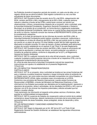 los Prefectos durante el respectivo período de revisión, en cada una de ellas, en un
registro oficial que se abrirá al efecto. Este registro contendrá a su vez una lista
actualizada de estos documentos.
ARTICULO 164º Durante la fase de revisión de la FA y del EEIA, categorización del
EEIA, revisión del EEIA o MA y otorgamiento de la DIA o DAA, cualquier persona
natural o colectiva a través de las OTB's, podrá hacer conocer por escrito sus
observaciones, críticas y proposiciones respecto de un proyecto, obra o actividad, ante
la Autoridad Ambiental Competente, Organismo Sectorial Competente o Gobierno
Municipal, en el ámbito de su jurisdicción, en forma técnica y legalmente sustentada.
La Autoridad Ambiental Competente, debe tomar en cuenta dichas observaciones antes
de emitir su informe, haciendo conocer las mismas al REPRESENTANTE LEGAL para
la consideración respectiva.
Asimismo, en la fase de aprobación de los informes de revisión del EEIA o MA, la
Autoridad Ambiental Competente podrá realizar consultas a personas, instituciones o
comunidades en el área de influencia del EEIA o MA, las que podrán emitir su criterio
por escrito en un plazo de quince (15) días hábiles a partir del día hábil siguiente de
efectuada la indicada consulta. En caso de hacerlo, el plazo señalado será adicionado
al plazo de revisión establecido en el capítulo IV del Título IV de este Reglamento.
ARTICULO 165º Durante la fase de revisión del EEIA o MA y hasta el vencimiento del
plazo para la aprobación o rechazo del mismo, se podrá presentar una petición o
iniciativa de audiencia pública, conforme lo dispuesto por la LEY y el Reglamento
General de Gestión Ambiental.
ARTICULO 166º En cualquier momento de la vida útil del proyecto, obra o actividad,
cualquier ciudadano podrá presentar denuncia a través de su respectiva OTB y con la
consiguiente fundamentación técnica escrita.
En virtud de esta denuncia la Autoridad Competente instruirá las respectivas
instrucciones con ajuste a lo establecido en el presente Reglamento.
TITULO VIII
DE LOS IMPACTOS TRANSFRONTERIZOS
CAPITULO UNICO
ARTICULO 167º Si un proyecto, obra o actividad se localiza en las zonas fronterizas del
país y ocasione o pudiera ocasionar impactos o riesgo inminente sobre el ambiente de
un Estado vecino, así como sobre recursos naturales compartidos con otros Estados, el
REPRESENTANTE LEGAL debe considerar esas circunstancias en el EEIA.
Conforme a los principios del Derecho Internacional, cuando exista Convenio de
Reciprocidad, el MDSMA, a través del Ministerio de Relaciones Exteriores y Culto,
informará al o los Estados que puedan ser afectados por la implementación, operación o
abandono de proyectos, obras o actividades, de los resultados de EEIA's y AA´s que se
efectúen con el fin de conocer los impactos potenciales y efectos actuales que los
afecten o puedan afectar.
Toda transmisión de información al respecto entre países vecinos o fronterizos, debe
guardar la confidencialidad correspondiente.
ARTICULO 168º En ausencia de tratados de cooperación sobre el control de la calidad
ambiental en áreas fronterizas, deberá mantenerse el principio de la comunidad para el
aprovechamiento de áreas forestales, áreas protegidas, áreas de desarrollo y otros.
TITULO IX
DE LAS INFRACCIONES Y SANCIONES ADMINISTRATIVAS
CAPITULO UNICO
ARTICULO 169º Según lo dispuesto por el Art. 99º de la LEY y el Título IX del
Reglamento General de Gestión Ambiental, se establecen las siguientes infracciones
administrativas:
 
