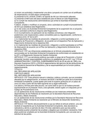 a) iniciar una actividad o implementar una obra o proyecto sin contar con el certificado
de dispensación o la DIA según corresponda;
b) presentar la FA, el EEIA, el MA o el reporte de AA con información alterada;
d) presentar el MA fuera del plazo establecido para el efecto en este Reglamento;
e) no cumplir las resoluciones administrativas que emita la Autoridad Ambiental
Competente;
f) alterar, ampliar o modificar un proyecto, obra o actividad sin cumplir el procedimiento
de EIA que establece este Reglamento;
g) no dar aviso a la Autoridad Ambiental Competente de la suspensión de un proyecto,
obra o actividad conforme lo dispone este Reglamento;
h) el incumplimiento a la aplicación de las medidas correctivas o de mitigación
posteriores a las inspecciones y plazo concedidos para su regularización, conforme lo
establece el Art. 97 de la LEY;
i) no implementar las medidas de prevención, mitigación y control aprobadas en el
Programa de Prevención y Mitigación, de acuerdo con el respectivo Pian de Aplicación y
Seguimiento Ambiental de la respectiva DIA.
j) no implementar las medidas de prevención, mitigación y control aprobadas en el Plan
de Adecuación de acuerdo con el Plan de Aplicación y Seguimiento Ambiental de la
respectiva DAA.
ARTICULO 170º Las infracciones establecidas en el Artículo precedente serán
sancionadas por la Autoridad Ambiental Competente de conformidad a lo establecido en
la LEY y el Reglamento General de Gestión Ambiental.
ARTICULO 171º Los servidores públicos que estén a cargo de la Prevención y Control
Ambiental, tendrán responsabilidad conforme a lo establecido por la LEY, Ley 1178 de
ADMINISTRACION Y CONTROL GUBERNAMENTALES de 20 de julio de 1990 y los
Decretos Supremos 23215 y 23318-A reglamentarios del ejercicio de las atribuciones de
la Contraloría General de la República y de la responsabilidad por la función pública,
respectivamente.
TITULO X
DEL RECURSO DE APELACION
CAPITULO UNICO
DEL RECURSO DE APELACION
ARTICULO 172º Toda persona natural o colectiva, pública o privada, que se considere
afectada por la categorización, el rechazo del EEIA o del MA por parte de la Autoridad
Ambiental Competente, puede apelar para ante el superior jerárquico en un plazo de
cinco (5) días a partir del día hábil siguiente de su legal notificación.
Los plazos y formas para este recurso, así como todo lo que no se hubiera previsto
expresamente en el presente Título y sea aplicable, estará sujeto a lo dispuesto por el
Código de Procedimiento Civil.
a) Las apelaciones de las resoluciones emitidas por las instancias ambientales
dependientes de los Prefectos se resolverán por la Secretaria Nacional de Recursos
Naturales y Medio Ambiente.
b) Las apelaciones de las resoluciones emitidas por la Secretaría Nacional de Recursos
Naturales y Medio Ambiente se resolverán por el Ministro de Desarrollo Sostenible y
Medio Ambiente.
ARTICULO 173º Dentro del procedimiento a que se refiere el artículo anterior, una vez
recibido el expediente por la Autoridad Ambiental Competente, ésta decretará su
radicatoria y abrirá un período de diez (10) días calendario para que las partes
interesadas puedan presentar las pruebas y alegatos que consideren necesarios. Este
plazo podrá ser ampliado por la Autoridad Ambiental Competente, por una sola vez a
solicitud de las partes.
 