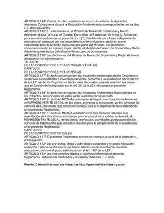 ARTICULO 174º Vencido el plazo señalado en el artículo anterior, la Autoridad
Ambiental Competente dictará la Resolución fundamentada correspondiente, en los diez
(10) días siguientes.
ARTICULO 175º En esta instancia, el Ministro de Desarrollo Sostenible y Medio
Ambiente, podrá convocar al Consejo Consultivo de Evaluación de Impacto Ambiental,
para que éste elabore en un plazo de cinco (5) días hábiles un informe independiente
alternativo al generado por los procedimientos de evaluación regulares, como
instrumento para la toma de decisiones por parte del Ministro. Los miembros
convocados serán en número impar, siendo el Ministro de Desarrollo Sostenible y Medio
Ambiente quien decida definitivamente en caso de controversia.
ARTICULO 176º Las decisiones del Ministro de Desarrollo Sostenible y Medio Ambiente
agotarán la vía administrativa.
TITULO XI
DE LAS DISPOSICIONES TRANSITORIAS Y FINALES
CAPITULO I
DE LAS DISPOSICIONES TRANSITORIAS
ARTICULO 177º En tanto se constituyan las instancias ambientales de los Organismos
Sectoriales Competentes a nivel departamental, conforme a lo establecido por el Art.10º
de la LEY, serán los Organismos Sectoriales Nacionales quienes efectúen las tareas
que en función de lo dispuesto por el Art. 26 de la LEY, les asigna el presente
Reglamento.
ARTICULO 178º En tanto se constituyan las Instancias Ambientales Dependientes de
los Prefectos, las funciones de éstas serán ejercidas por el MDSMA.
ARTICULO 179º En tanto el MDSMA implemente el Registro de Consultoría Ambiental,
el REPRESENTANTE LEGAL, de las obras, proyectos o actividades, podrá contratar los
servicios de Consultores que considere idóneos para el cumplimiento de lo establecido
en el presente Reglamento.
ARTICULO 180º En tanto el MDSMA establezca normas técnicas referidas a la
acreditación de Laboratorios autorizados para el control de la calidad ambiental, el
REPRESENTANTE LEGAL de las obras, proyectos o actividades, podrá contratar los
servicios de laboratorios que considere idóneos para el cumplimiento de lo establecido
en el presente Reglamento.
CAPITULO II
DE LAS DISPOSICIONES FINALES
ARTICULO 181º El presente Reglamento entrará en vigencia a partir de la fecha de su
promulgación.
ARTICULO 182º Los proyectos, obras o actividades existentes y en plena ejecución,
operación o etapa de abandono que tienen efectos sobre el ambiente, deberán
adecuarse conforme al plazo establecido en el Art. 116º de la LEY.
ARTICULO 183º Los instrumentos legales a que hace referencia el presente
Reglamento, deberán ser calificados y revisados cada diez (10) años.
Fuente: Cámara Nacional de Industrias http://www.bolivia-industry.com/
 