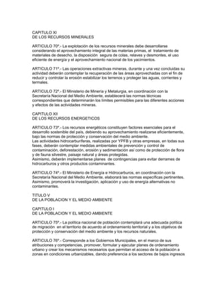 CAPITULO XI
DE LOS RECURSOS MINERALES
ARTICULO 70º.- La explotación de los recursos minerales debe desarrollarse
considerando el aprovechamiento integral de las materias primas, el tratamiento de
materiales de desecho, la disposición segura de colas, relaves y desmontes, el uso
eficiente de energía y el aprovechamiento nacional de los yacimientos.
ARTICULO 71º.- Las operaciones extractivas mineras, durante y una vez concluidas su
actividad deberán contemplar la recuperación de las áreas aprovechadas con el fin de
reducir y controlar la erosión estabilizar los terrenos y proteger las aguas, corrientes y
termales.
ARTICULO 72º.- El Ministerio de Minería y Metalurgia, en coordinación con la
Secretaría Nacional del Medio Ambiente, establecerá las normas técnicas
correspondientes que determinarán los límites permisibles para las diferentes acciones
y efectos de las actividades mineras.
CAPITULO XII
DE LOS RECURSOS ENERGETICOS
ARTICULO 73º.- Los recursos energéticos constituyen factores esenciales para el
desarrollo sostenible del país, debiendo su aprovechamiento realizarse eficientemente,
bajo las normas de protección y conservación del medio ambiente.
Las actividades hidrocarburíferas, realizadas por YPFB y otras empresas, en todas sus
fases, deberán contemplar medidas ambientales de prevención y control de
contaminación, deforestación, erosión y sedimentación así como de protección de flora
y de fauna silvestre, paisaje natural y áreas protegidas.
Asimismo, deberán implementarse planes de contingencias para evitar derrames de
hidrocarburos y otros productos contaminantes.
ARTICULO 74º.- El Ministerio de Energía e Hidrocarburos, en coordinación con la
Secretaría Nacional del Medio Ambiente, elaborará las normas específicas pertinentes.
Asimismo, promoverá la investigación, aplicación y uso de energía alternativas no
contaminantes.
TITULO V
DE LA POBLACION Y EL MEDIO AMBIENTE
CAPITULO I
DE LA POBLACION Y EL MEDIO AMBIENTE
ARTICULO 75º.- La política nacional de población contemplará una adecuada política
de migración en el territorio de acuerdo al ordenamiento territorial y a los objetivos de
protección y conservación del medio ambiente y los recursos naturales.
ARTICULO 76º.- Corresponde a los Gobiernos Municipales, en el marco de sus
atribuciones y competencias, promover, formular y ejecutar planes de ordenamiento
urbano y crear los mecanismos necesarios que permitan el acceso de la población a
zonas en condiciones urbanizables, dando preferencia a los sectores de bajos ingresos
 