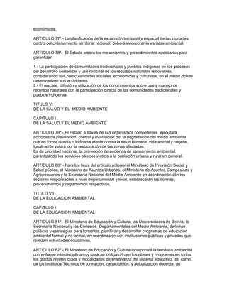 económicos.
ARTICULO 77º.- La planificación de la expansión territorial y espacial de las ciudades,
dentro del ordenamiento territorial regional, deberá incorporar la variable ambiental.
ARTICULO 78º.- El Estado creará los mecanismos y procedimientos necesarios para
garantizar:
1.- La participación de comunidades tradicionales y pueblos indígenas en los procesos
del desarrollo sostenible y uso racional de los recursos naturales renovables,
considerando sus particularidades sociales, económicas y culturales, en el medio donde
desenvuelven sus actividades.
2.- El rescate, difusión y utilización de los conocimientos sobre uso y manejo de
recursos naturales con la participación directa de las comunidades tradicionales y
pueblos indígenas.
TITULO VI
DE LA SALUD Y EL MEDIO AMBIENTE
CAPITULO I
DE LA SALUD Y EL MEDIO AMBIENTE
ARTICULO 79º.- El Estado a través de sus organismos competentes ejecutará
acciones de prevención, control y evaluación de la degradación del medio ambiente
que en forma directa o indirecta atente contra la salud humana, vida animal y vegetal.
Igualmente velará por la restauración de las zonas afectadas.
Es de prioridad nacional, la promoción de acciones de saneamiento ambiental,
garantizando los servicios básicos y otros a la población urbana y rural en general.
ARTICULO 80º.- Para los fines del artículo anterior el Ministerio de Previsión Social y
Salud pública, el Ministerio de Asuntos Urbanos, el Ministerio de Asuntos Campesinos y
Agropecuarios y la Secretaría Nacional del Medio Ambiente en coordinación con los
sectores responsables a nivel departamental y local, establecerán las normas,
procedimientos y reglamentos respectivos.
TITULO VII
DE LA EDUCACION AMBIENTAL
CAPITULO I
DE LA EDUCACION AMBIENTAL
ARTICULO 81º.- El Ministerio de Educación y Cultura, las Universidades de Bolivia, la
Secretaría Nacional y los Consejos Departamentales del Medio Ambiente, definirán
políticas y estrategias para fomentar, planificar y desarrollar programas de educación
ambiental formal y no formal, en coordinación con instituciones públicas y privadas que
realizan actividades educativas.
ARTICULO 82º.- El Ministerio de Educación y Cultura incorporará la temática ambiental
con enfoque interdisciplinario y carácter obligatorio en los planes y programas en todos
los grados niveles ciclos y modalidades de enseñanza del sistema educativo, así como
de los Institutos Técnicos de formación, capacitación, y actualización docente, de
 