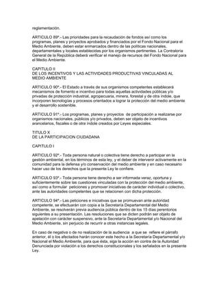 reglamentación.
ARTICULO 89º.- Las prioridades para la recaudación de fondos así como los
programas, planes y proyectos aprobados y financiados por el Fondo Nacional para el
Medio Ambiente, deben estar enmarcados dentro de las políticas nacionales,
departamentales y locales establecidas por los organismos pertinentes. La Contraloría
General de la República deberá verificar el manejo de recursos del Fondo Nacional para
el Medio Ambiente.
CAPITULO II
DE LOS INCENTIVOS Y LAS ACTIVIDADES PRODUCTIVAS VINCULADAS AL
MEDIO AMBIENTE
ARTICULO 90º.- El Estado a través de sus organismos competentes establecerá
mecanismos de fomento e incentivo para todas aquellas actividades públicas y/o
privadas de protección industrial, agropecuaria, minera, forestal y de otra índole, que
incorporen tecnologías y procesos orientados a lograr la protección del medio ambiente
y el desarrollo sostenible.
ARTICULO 91º.- Los programas, planes y proyectos de participación a realizarse por
organismos nacionales, públicos y/o privados, deben ser objeto de incentivos
arancelarios, fiscales o de otra índole creados por Leyes especiales.
TITULO X
DE LA PARTICIPACION CIUDADANA
CAPITULO I
ARTICULO 92º.- Toda persona natural o colectiva tiene derecho a participar en la
gestión ambiental, en los términos de esta ley, y el deber de intervenir activamente en la
comunidad para la defensa y/o conservación del medio ambiente y en caso necesario
hacer uso de los derechos que la presente Ley le confiere.
ARTICULO 93º.- Toda persona tiene derecho a ser informada veraz, oportuna y
suficientemente sobre las cuestiones vinculadas con la protección del medio ambiente,
así como a formular peticiones y promover iniciativas de carácter individual o colectivo,
ante las autoridades competentes que se relacionen con dicha protección.
ARTICULO 94º.- Las peticiones e iniciativas que se promuevan ante autoridad
competente, se efectuarán con copia a la Secretaría Departamental del Medio
Ambiente, se resolverán previa audiencia pública dentro de los 15 días perentorios
siguientes a su presentación. Las resoluciones que se dicten podrán ser objeto de
apelación con carácter suspensivo, ante la Secretaría Departamental y/o Nacional del
Medio Ambiente, sin perjuicio de recurrir a otras instancias legales.
En caso de negativa o de no realización de la audiencia a que se refiere el párrafo
anterior, él o los afectados harán conocer este hecho a la Secretaría Departamental y/o
Nacional el Medio Ambiente, para que ésta, siga la acción en contra de la Autoridad
Denunciada por violación a los derechos constitucionales y los señalados en la presente
Ley.
 