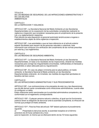 TITULO XI
DE LAS MEDIDAS DE SEGURIDAD, DE LAS INFRACCIONES ADMINISTRATIVAS Y
DE LOS DELITOS
AMBIENTALES
CAPITULO I
DE LA INSPECCION Y VIGILANCIA
ARTICULO 95º.- La Secretaría Nacional del Medio Ambiente y/o las Secretarías
Departamentales con la cooperación de las autoridades competentes realizarán la
vigilancia e inspección que consideren necesarias para el cumplimiento de la presente
Ley y su reglamentación respectiva.
Para efectos de esta disposición el personal autorizado tendrá acceso a lugares o
establecimientos objeto de dicha vigilancia e inspección.
ARTICULO 96º.- Las autoridades a que se hace referencia en el artículo anterior
estarán facultadas para requerir de las personas naturales o colectivas, toda
información que conduzca a la verificación del cumplimiento de las normas prescritas
por esta ley y sus reglamentos.
CAPITULO II
DE LAS MEDIDAS DE SEGURIDAD AMBIENTAL
ARTICULO 97º.- La Secretaría Nacional del Medio Ambiente y/o las Secretarías
Departamentales, en base a los resultados de las inspecciones, dictarán las medidas
necesarias para corregir las irregularidades encontradas, notificándolas al interesado y
otorgándole un plazo adecuado para su regularización.
ARTICULO 98º.- En caso de peligro inminente para la salud pública y el medio
ambiente, la Secretaría Nacional el Medio ambiente y/o las Secretarías
Departamentales ordenarán, de inmediato, las medidas de seguridad aprobadas en
beneficio del bien común.
CAPITULO III
DE LAS INFRACCIONES ADMINISTRATIVAS Y SUS PROCEDIMIENTOS
ARTICULO 99º.- Las contravenciones a los preceptos de esta Ley y las disposiciones
que de ella deriven serán consideradas como infracciones administrativas, cuando ellas
no configuren un delito.
Estas violaciones serán sancionadas por la autoridad administrativa competente y de
conformidad con el reglamento correspondiente.
ARTICULO 100º.- Cualquier persona natural o colectiva, al igual que los funcionarios
públicos tienen la obligación de denunciar ante la autoridad competente, la infracción de
normas que protejan el medio ambiente.
ARTICULO 101º.- Para los fines del artículo 100º deberá aplicarse el procedimiento
siguiente:
a) Presentada la denuncia escrita, la autoridad receptora en el término
perentorio de 24 horas señalará día y hora
para la inspección, la misma que se efectuará dentro de las 72 horas siguientes
 