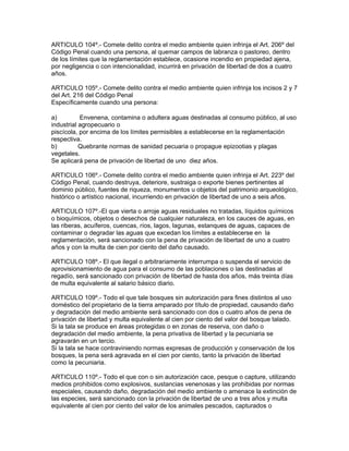 ARTICULO 104º.- Comete delito contra el medio ambiente quien infrinja el Art. 206º del
Código Penal cuando una persona, al quemar campos de labranza o pastoreo, dentro
de los límites que la reglamentación establece, ocasione incendio en propiedad ajena,
por negligencia o con intencionalidad, incurrirá en privación de libertad de dos a cuatro
años.
ARTICULO 105º.- Comete delito contra el medio ambiente quien infrinja los incisos 2 y 7
del Art. 216 del Código Penal
Específicamente cuando una persona:
a) Envenena, contamina o adultera aguas destinadas al consumo público, al uso
industrial agropecuario o
piscícola, por encima de los límites permisibles a establecerse en la reglamentación
respectiva.
b) Quebrante normas de sanidad pecuaria o propague epizootias y plagas
vegetales.
Se aplicará pena de privación de libertad de uno diez años.
ARTICULO 106º.- Comete delito contra el medio ambiente quien infrinja el Art. 223º del
Código Penal, cuando destruya, deteriore, sustraiga o exporte bienes pertinentes al
dominio público, fuentes de riqueza, monumentos u objetos del patrimonio arqueológico,
histórico o artístico nacional, incurriendo en privación de libertad de uno a seis años.
ARTICULO 107º.-El que vierta o arroje aguas residuales no tratadas, líquidos químicos
o bioquímicos, objetos o desechos de cualquier naturaleza, en los cauces de aguas, en
las riberas, acuíferos, cuencas, ríos, lagos, lagunas, estanques de aguas, capaces de
contaminar o degradar las aguas que excedan los límites a establecerse en la
reglamentación, será sancionado con la pena de privación de libertad de uno a cuatro
años y con la multa de cien por ciento del daño causado.
ARTICULO 108º.- El que ilegal o arbitrariamente interrumpa o suspenda el servicio de
aprovisionamiento de agua para el consumo de las poblaciones o las destinadas al
regadío, será sancionado con privación de libertad de hasta dos años, más treinta días
de multa equivalente al salario básico diario.
ARTICULO 109º.- Todo el que tale bosques sin autorización para fines distintos al uso
doméstico del propietario de la tierra amparado por título de propiedad, causando daño
y degradación del medio ambiente será sancionado con dos o cuatro años de pena de
privación de libertad y multa equivalente al cien por ciento del valor del bosque talado.
Si la tala se produce en áreas protegidas o en zonas de reserva, con daño o
degradación del medio ambiente, la pena privativa de libertad y la pecuniaria se
agravarán en un tercio.
Si la tala se hace contraviniendo normas expresas de producción y conservación de los
bosques, la pena será agravada en el cien por ciento, tanto la privación de libertad
como la pecuniaria.
ARTICULO 110º.- Todo el que con o sin autorización cace, pesque o capture, utilizando
medios prohibidos como explosivos, sustancias venenosas y las prohibidas por normas
especiales, causando daño, degradación del medio ambiente o amenace la extinción de
las especies, será sancionado con la privación de libertad de uno a tres años y multa
equivalente al cien por ciento del valor de los animales pescados, capturados o
 