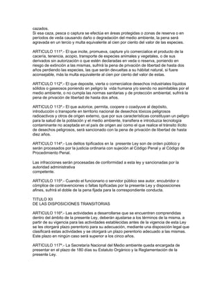 cazados.
Si esa caza, pesca o captura se efectúa en áreas protegidas o zonas de reserva o en
períodos de veda causando daño o degradación del medio ambiente, la pena será
agravada en un tercio y multa equivalente al cien por ciento del valor de las especies.
ARTICULO 111º.- El que incite, promueva, capture y/o comercialice el producto de la
cacería, tenencia, acopio, transporte de especies animales y vegetales, o de sus
derivados sin autorización o que estén declaradas en veda o reserva, poniendo en
riesgo de extinción a las mismas, sufrirá la pena de privación de libertad de hasta dos
años perdiendo las especies, las que serán devueltas a su hábitat natural, si fuere
aconsejable, más la multa equivalente al cien por ciento del valor de estas.
ARTICULO 112º.- El que deposite, vierta o comercialice desechos industriales líquidos
sólidos o gaseosos poniendo en peligro la vida humana y/o siendo no asimilables por el
medio ambiente, o no cumpla las normas sanitarias y de protección ambiental, sufrirá la
pena de privación de libertad de hasta dos años.
ARTICULO 113º.- El que autorice, permita, coopere o coadyuve al depósito,
introducción o transporte en territorio nacional de desechos tóxicos peligrosos
radioactivos y otros de origen externo, que por sus características constituyan un peligro
para la salud de la población y el medio ambiente, transfiera e introduzca tecnología
contaminante no aceptada en el país de origen así como el que realice el tránsito ilícito
de desechos peligrosos, será sancionado con la pena de privación de libertad de hasta
diez años.
ARTICULO 114º.- Los delitos tipificados en la presente Ley son de orden público y
serán procesados por la justicia ordinaria con sujeción al Código Penal y al Código de
Procedimiento Penal.
Las infracciones serán procesadas de conformidad a esta ley y sancionadas por la
autoridad administrativa
competente.
ARTICULO 115º.- Cuando el funcionario o servidor público sea autor, encubridor o
cómplice de contravenciones o faltas tipificadas por la presente Ley y disposiciones
afines, sufrirá el doble de la pena fijada para la correspondiente conducta.
TITULO XII
DE LAS DISPOSICIONES TRANSITORIAS
ARTICULO 116º.- Las actividades a desarrollarse que se encuentren comprendidas
dentro del ámbito de la presente Ley, deberán ajustarse a los términos de la misma, a
partir de su vigencia para las actividades establecidas antes de la vigencia de esta Ley
se les otorgará plazo perentorio para su adecuación, mediante una disposición legal que
clasificará estas actividades y se otorgará un plazo perentorio adecuado a las mismas.
Este plazo en ningún caso será superior a los cinco años.
ARTICULO 117º.- La Secretaría Nacional del Medio ambiente queda encargada de
presentar en el plazo de 180 días su Estatuto Orgánico y la Reglamentación de la
presente Ley.
 