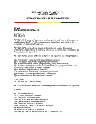 REGLAMENTACION DE LA LEY Nº 1333
DEL MEDIO AMBIENTE
REGLAMENTO GENERAL DE GESTION AMBIENTAL
TITULO I
DISPOSICIONES GENERALES
CAPITULO I
DEL OBJETO
ARTICULO lº El presente Reglamento regula la gestión ambiental en el marco de lo
establecido por la LEY Nº1333, exceptuándose los capítulos que requieren de
legislación o reglamentación expresa.
ARTICULO 2º Se entiende por gestión ambiental, a los efectos del presente
Reglamento, al conjunto de decisiones y actividades concomitantes, orientadas a los
fines del desarrollo sostenible.
ARTICULO 3º La gestión ambiental comprende los siguientes aspectos principales:
a) la formulación y establecimiento de políticas ambientales;
b) los procesos e instrumentos de planificación ambiental;
c) el establecimiento de normas y regulaciones jurídico-administrativas;
d) la definición de competencias de la autoridad ambiental y la participación de las
autoridades sectoriales en la gestión ambiental;
e) las instancias de participación ciudadana;
f) la administración de recursos económicos y financieros;
g) el fomento a la investigación científica y tecnológica;
h) el establecimiento de instrumentos e incentivos.
CAPITULO II
DE LAS SIGLAS Y DEFINICIONES
ARTICULO 4º Para los efectos del presente Reglamento tienen validez las siguientes
a. Siglas:
AA : Auditoría Ambiental
CCA: Control de Calidad Ambiental
CD : Certificado de Dispensación
DAA: Declaratoria de Adecuación Ambiental
DIA : Declaratoria de Impacto Ambiental
EIA: Evaluación de Impacto Ambiental
EEIA: Estudio de Evaluación de Impacto Ambiental
FA: Ficha Ambiental
IIA: Identificación de Impacto Ambiental
LEY: Ley No. 1333 del Medio Ambiente, de 27 de abril de 1992.
 