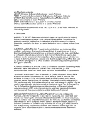 MA: Manifiesto Ambiental
MDSMA: Ministerio de Desarrollo Sostenible y Medio Ambiente
PCEIA: Procedimiento Computacional de Evaluación de Impacto Ambiental
SNRNMA: Secretaría Nacional de Recursos Naturales y Medio Ambiente
SSMA: Subsecretaría de Medio Ambiente
SNEIA: Sistema Nacional de Evaluación de Impacto Ambiental
SNCCA: Sistema Nacional de Control de la Calidad Ambiental
Se considerarán las definiciones de los Arts. 2 y 24 de la Ley del Medio Ambiente, así
como las siguientes:
b. Definiciones:
ANALISIS DE RIESGO: Documento relativo al proceso de identificación del peligro y
estimación del riesgo que puede formar parte del EElA y del MA. En adición a los
aspectos cualitativos de identificación del peligro, el análisis de riesgo incluye una
descripción cuantitativa del riesgo en base a las técnicas reconocidas de evaluación de
riesgo.
AUDITORIA AMBIENTAL (AA): Procedimiento metodológico que involucra análisis,
pruebas y confirmación de procedimientos y prácticas de seguimiento que llevan a
determinar la situación ambiental en que se encuentra un proyecto, obra o actividad y a
la verificación del grado de cumplimiento de la normatividad ambiental vigente. Las
auditorías pueden aplicarse en diferentes etapas de un proyecto, obra, o actividad con
el objeto de definir su línea base o estado cero, durante su operación y al final de la vida
útil. El informe emergente de la AA se constituirá en instrumento para el mejoramiento
de la gestión ambiental.
AUTORIDAD AMBIENTAL COMPETENTE: El Ministro de Desarrollo Sostenible y Medio
Ambiente a través de la SNRNMA y de la SSMA a nivel nacional, y a nivel
departamental los Prefectos a través de las instancias ambientales de su dependencia.
DECLARATORIA DE ADECUACION AMBIENTAL (DAA): Documento emitido por la
Autoridad Ambiental Competente por el cual se aprueba, desde el punto de vista
ambiental, la prosecución de un proyecto, obra o actividad que está en su fase de
operación o etapa de abandono, a la puesta en vigencia del presente reglamento. La
DAA que tiene carácter de licencia ambiental, se basa en la evaluación del MA, y fija las
condiciones ambientales que deben cumplirse de acuerdo con el Plan de Adecuación y
Plan de Aplicación y Seguimiento Ambiental propuestos. La DAA se constituirá
conjuntamente con el MA, en la referencia técnico-legal para los procedimientos de
control ambiental. Este documento tiene carácter de Licencia Ambiental.
DECLARATORIA DE IMPACTO AMBIENTAL (DIA): Documento emitido por la
Autoridad Ambiental Competente, en caso de que el proyecto, obra o actividad, a ser
iniciado, sea viable bajo los principios del desarrollo sostenible; por el cual se autoriza,
desde el punto de vista ambiental la realización del mismo. La DIA fijará las condiciones
ambientales que deben cumplirse durante las fases de implementación, operación y
abandono. Asimismo, se constituirá conjuntamente con el EElA, y en particular con el
Plan de Aplicación y Seguimiento Ambiental, en la referencia técnico-legal para los
proyectos, obras o actividades nuevos. Este documento tiene carácter de Licencia
Ambiental.
 