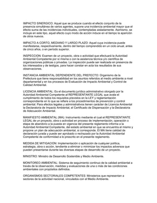 IMPACTO SINERGICO: Aquel que se produce cuando el efecto conjunto de la
presencia simultánea de varios agentes, supone una incidencia ambiental mayor que el
efecto suma de las incidencias individuales, contempladas aisladamente. Asimismo, se
incluye en este tipo, aquel efecto cuyo modo de acción induce en el tiempo la aparición
de otros nuevos.
IMPACTO A CORTO, MEDIANO Y LARGO PLAZO: Aquel cuya incidencia puede
manifestarse, respectivamente, dentro del tiempo comprendido en un ciclo anual, antes
de cinco años, o en período superior.
INSPECCION: Examen de un proyecto, obra o actividad que efectuará la Autoridad
Ambiental Competente por sí misma o con la asistencia técnica y/o científica de
organizaciones públicas o privadas. La inspección puede ser realizada en presencia de
los interesados y de testigos, para hacer constar en acta los resultados de sus
observaciones.
INSTANCIA AMBIENTAL DEPENDIENTE DEL PREFECTO: Organismo de la
Prefectura que tiene responsabilidad en los asuntos referidos al medio ambiente a nivel
departamental y en los procesos de Evaluación de Impacto Ambiental y Control de
Calidad Ambiental.
LICENCIA AMBIENTAL: Es el documento jurídico administrativo otorgado por la
Autoridad Ambiental Competente al REPRESENTANTE LEGAL que avala el
cumplimiento de todos los requisitos previstos en la LEY y reglamentación
correspondiente en lo que se refiere a los procedimientos de prevención y control
ambiental. Para efectos legales y administrativos tienen carácter de Licencia Ambiental
la Declaratoria de Impacto Ambiental, el Certificado de Dispensación y la Declaratoria
de Adecuación Ambiental.
MANIFIESTO AMBIENTAL (MA): Instrumento mediante el cual el REPRESENTANTE
LEGAL de un proyecto, obra o actividad en proceso de implementación, operación o
etapa de abandono a la puesta en vigencia del presente reglamento informa a la
Autoridad Ambiental Competente, del estado ambiental en que se encuentra el mismo y
propone un plan de adecuación ambiental, si corresponde. El MA tiene calidad de
declaración jurada y puede ser aprobado o rechazado por la Autoridad Ambiental
Competente de conformidad a lo prescrito en el presente reglamento.
MEDIDA DE MITIGACION: Implementación o aplicación de cualquier política,
estrategia, obra o acción, tendiente a eliminar o minimizar los impactos adversos que
pueden presentarse durante las diversas etapas de desarrollo de un proyecto.
MINISTRO: Ministro de Desarrollo Sostenible y Medio Ambiente.
MONITOREO AMBIENTAL: Sistema de seguimiento continuo de la calidad ambiental a
través de la observación, medidas y evaluaciones de una o más de las condiciones
ambientales con propósitos definidos.
ORGANISMOS SECTORIALES COMPETENTES: Ministerios que representan a
sectores de la actividad nacional, vinculados con el Medio Ambiente.
 